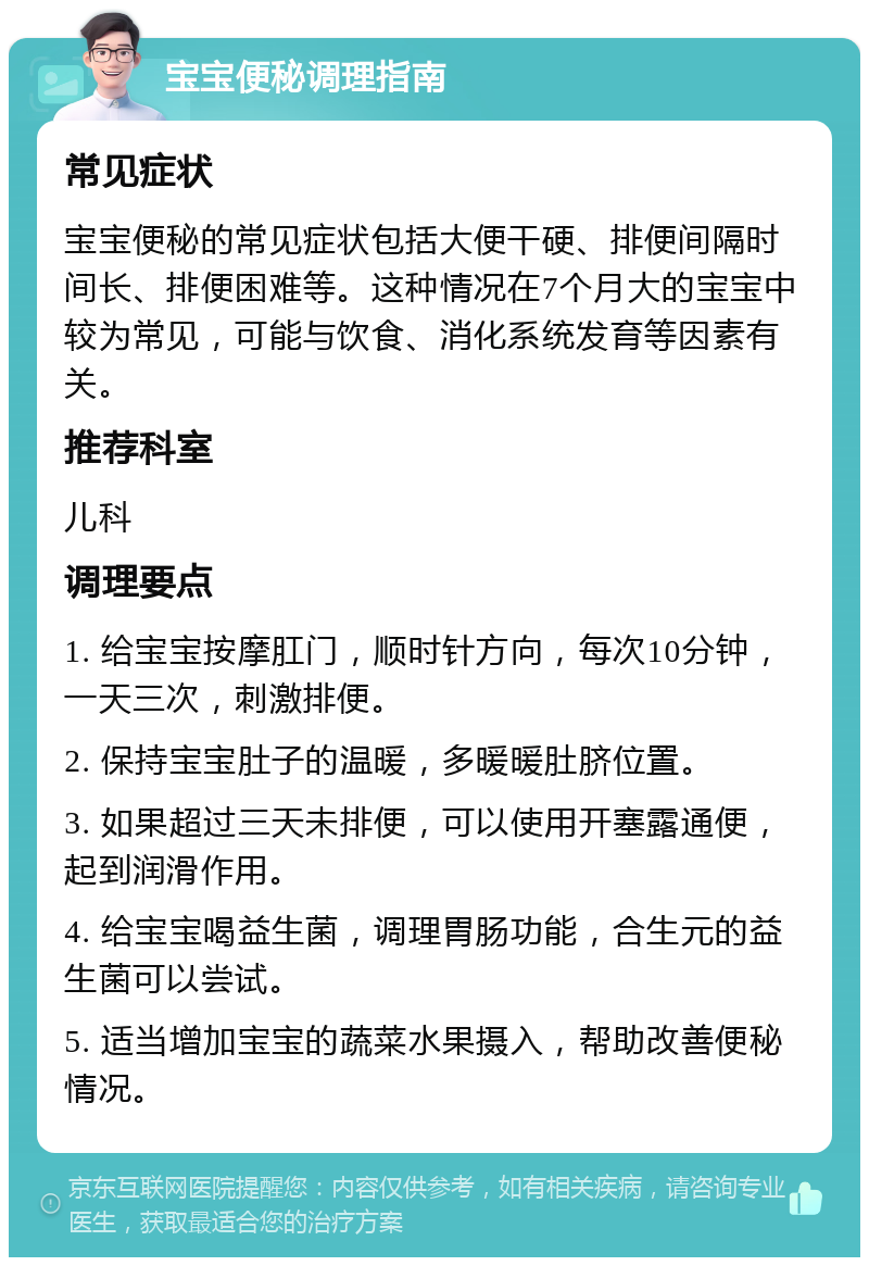 宝宝便秘调理指南 常见症状 宝宝便秘的常见症状包括大便干硬、排便间隔时间长、排便困难等。这种情况在7个月大的宝宝中较为常见，可能与饮食、消化系统发育等因素有关。 推荐科室 儿科 调理要点 1. 给宝宝按摩肛门，顺时针方向，每次10分钟，一天三次，刺激排便。 2. 保持宝宝肚子的温暖，多暖暖肚脐位置。 3. 如果超过三天未排便，可以使用开塞露通便，起到润滑作用。 4. 给宝宝喝益生菌，调理胃肠功能，合生元的益生菌可以尝试。 5. 适当增加宝宝的蔬菜水果摄入，帮助改善便秘情况。