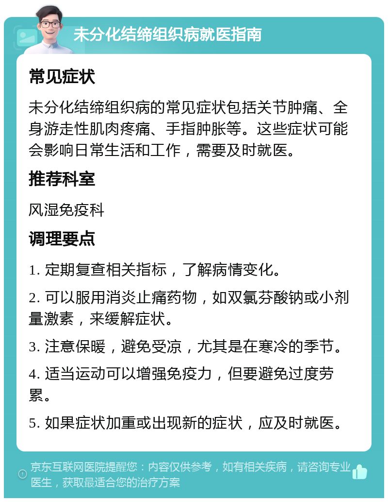 未分化结缔组织病就医指南 常见症状 未分化结缔组织病的常见症状包括关节肿痛、全身游走性肌肉疼痛、手指肿胀等。这些症状可能会影响日常生活和工作，需要及时就医。 推荐科室 风湿免疫科 调理要点 1. 定期复查相关指标，了解病情变化。 2. 可以服用消炎止痛药物，如双氯芬酸钠或小剂量激素，来缓解症状。 3. 注意保暖，避免受凉，尤其是在寒冷的季节。 4. 适当运动可以增强免疫力，但要避免过度劳累。 5. 如果症状加重或出现新的症状，应及时就医。