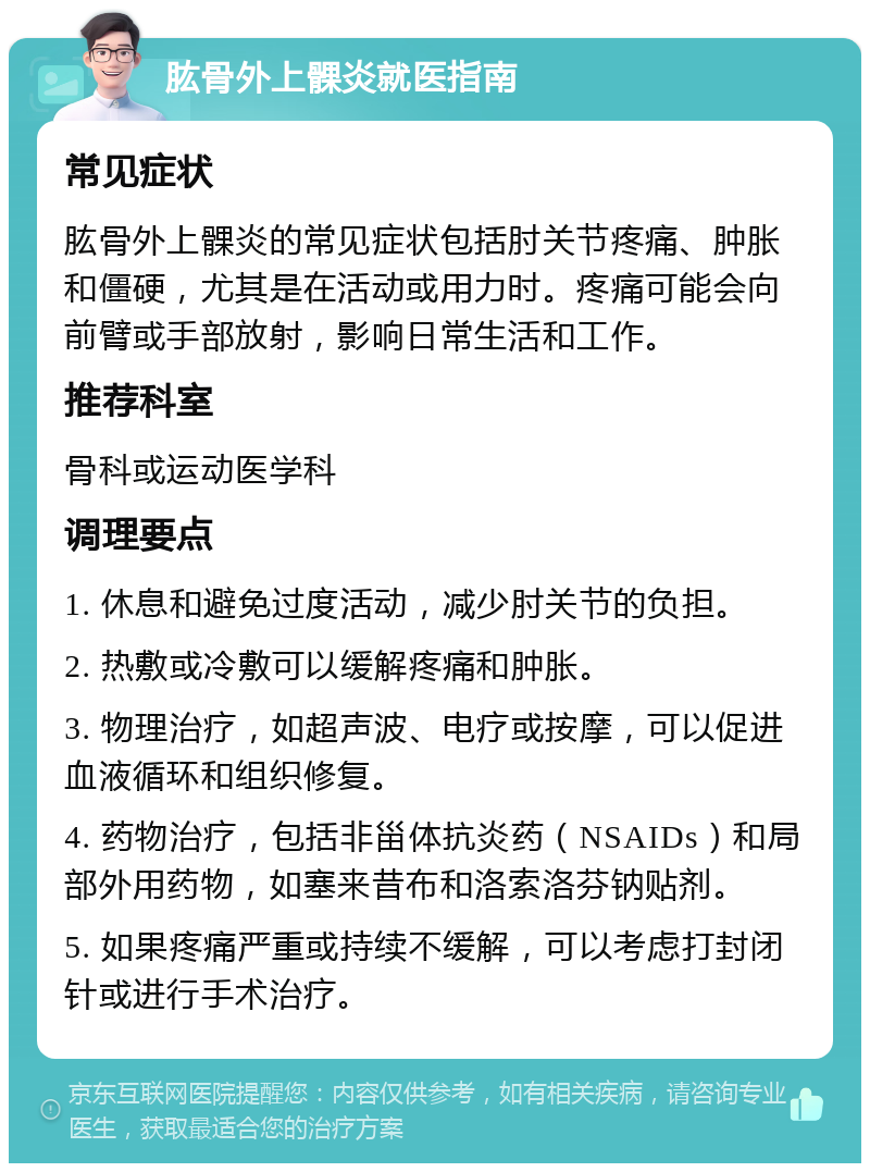 肱骨外上髁炎就医指南 常见症状 肱骨外上髁炎的常见症状包括肘关节疼痛、肿胀和僵硬，尤其是在活动或用力时。疼痛可能会向前臂或手部放射，影响日常生活和工作。 推荐科室 骨科或运动医学科 调理要点 1. 休息和避免过度活动，减少肘关节的负担。 2. 热敷或冷敷可以缓解疼痛和肿胀。 3. 物理治疗，如超声波、电疗或按摩，可以促进血液循环和组织修复。 4. 药物治疗，包括非甾体抗炎药（NSAIDs）和局部外用药物，如塞来昔布和洛索洛芬钠贴剂。 5. 如果疼痛严重或持续不缓解，可以考虑打封闭针或进行手术治疗。