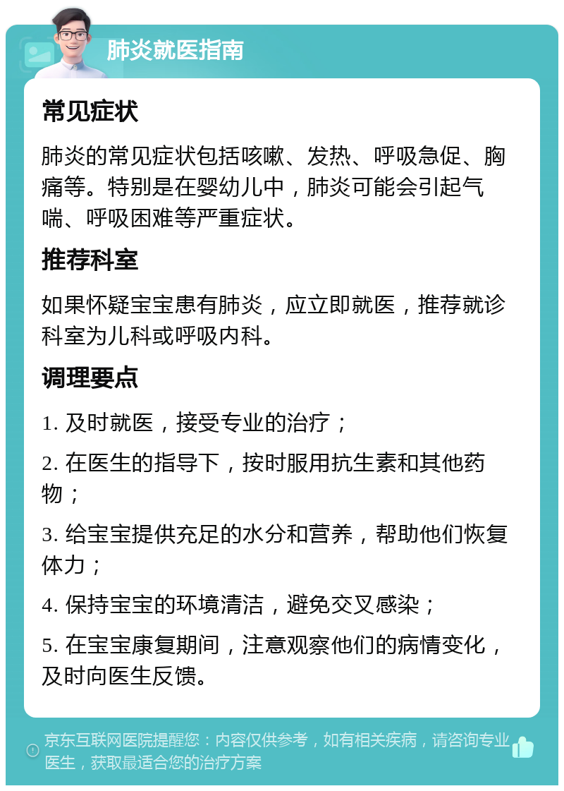 肺炎就医指南 常见症状 肺炎的常见症状包括咳嗽、发热、呼吸急促、胸痛等。特别是在婴幼儿中，肺炎可能会引起气喘、呼吸困难等严重症状。 推荐科室 如果怀疑宝宝患有肺炎，应立即就医，推荐就诊科室为儿科或呼吸内科。 调理要点 1. 及时就医，接受专业的治疗； 2. 在医生的指导下，按时服用抗生素和其他药物； 3. 给宝宝提供充足的水分和营养，帮助他们恢复体力； 4. 保持宝宝的环境清洁，避免交叉感染； 5. 在宝宝康复期间，注意观察他们的病情变化，及时向医生反馈。