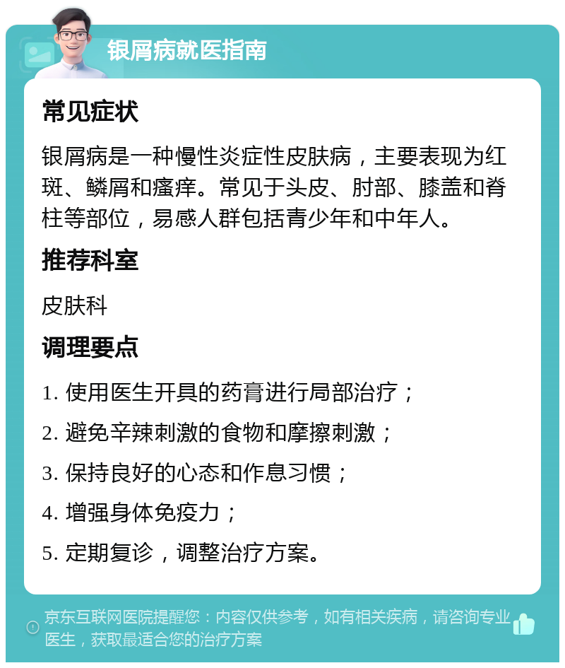 银屑病就医指南 常见症状 银屑病是一种慢性炎症性皮肤病，主要表现为红斑、鳞屑和瘙痒。常见于头皮、肘部、膝盖和脊柱等部位，易感人群包括青少年和中年人。 推荐科室 皮肤科 调理要点 1. 使用医生开具的药膏进行局部治疗； 2. 避免辛辣刺激的食物和摩擦刺激； 3. 保持良好的心态和作息习惯； 4. 增强身体免疫力； 5. 定期复诊，调整治疗方案。