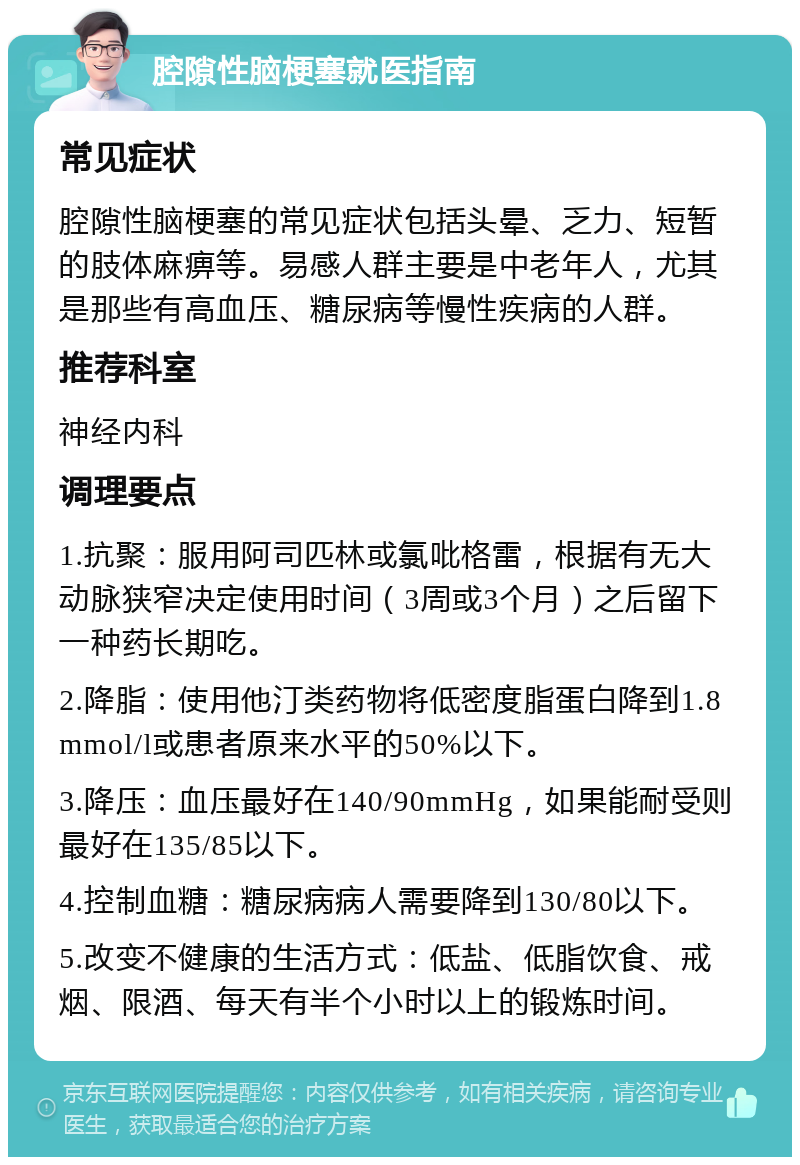 腔隙性脑梗塞就医指南 常见症状 腔隙性脑梗塞的常见症状包括头晕、乏力、短暂的肢体麻痹等。易感人群主要是中老年人，尤其是那些有高血压、糖尿病等慢性疾病的人群。 推荐科室 神经内科 调理要点 1.抗聚：服用阿司匹林或氯吡格雷，根据有无大动脉狭窄决定使用时间（3周或3个月）之后留下一种药长期吃。 2.降脂：使用他汀类药物将低密度脂蛋白降到1.8mmol/l或患者原来水平的50%以下。 3.降压：血压最好在140/90mmHg，如果能耐受则最好在135/85以下。 4.控制血糖：糖尿病病人需要降到130/80以下。 5.改变不健康的生活方式：低盐、低脂饮食、戒烟、限酒、每天有半个小时以上的锻炼时间。