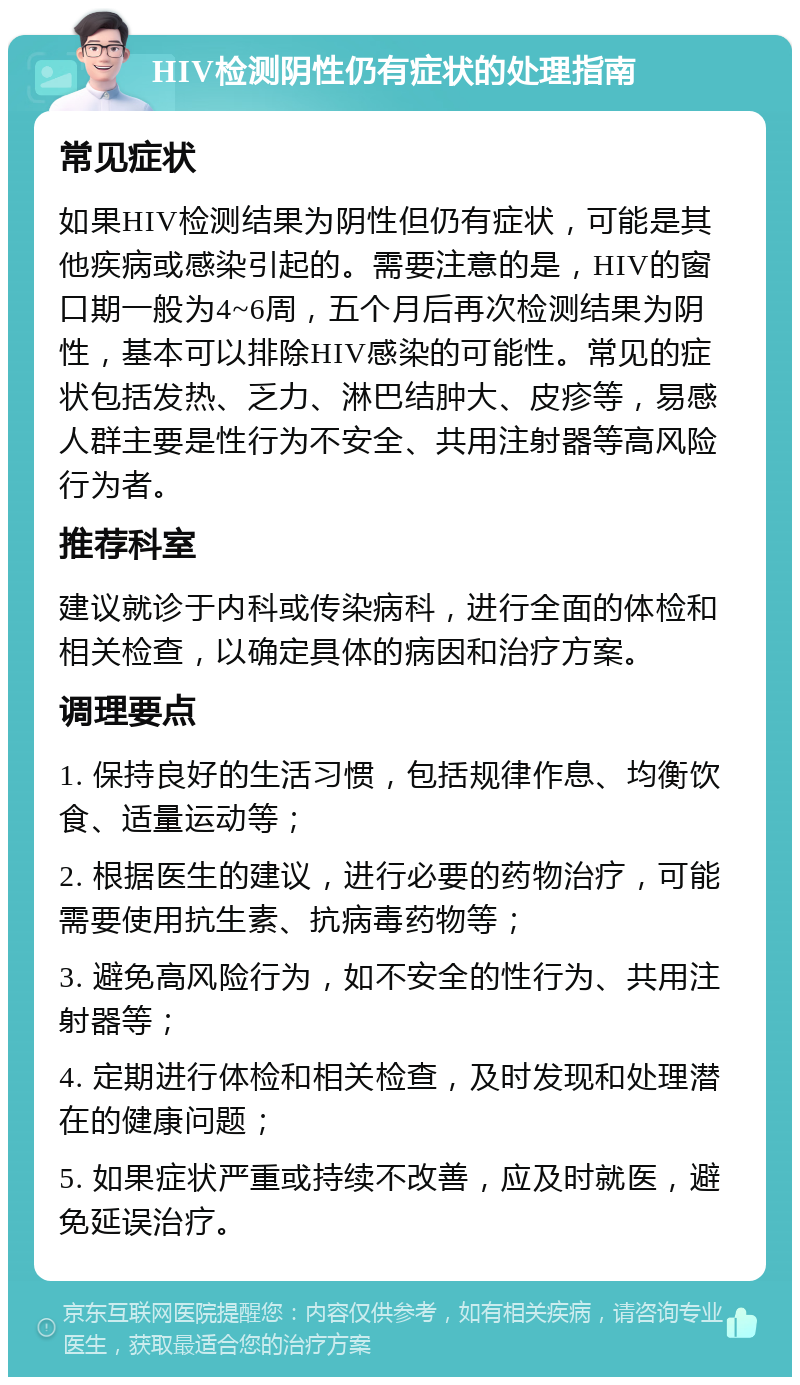 HIV检测阴性仍有症状的处理指南 常见症状 如果HIV检测结果为阴性但仍有症状，可能是其他疾病或感染引起的。需要注意的是，HIV的窗口期一般为4~6周，五个月后再次检测结果为阴性，基本可以排除HIV感染的可能性。常见的症状包括发热、乏力、淋巴结肿大、皮疹等，易感人群主要是性行为不安全、共用注射器等高风险行为者。 推荐科室 建议就诊于内科或传染病科，进行全面的体检和相关检查，以确定具体的病因和治疗方案。 调理要点 1. 保持良好的生活习惯，包括规律作息、均衡饮食、适量运动等； 2. 根据医生的建议，进行必要的药物治疗，可能需要使用抗生素、抗病毒药物等； 3. 避免高风险行为，如不安全的性行为、共用注射器等； 4. 定期进行体检和相关检查，及时发现和处理潜在的健康问题； 5. 如果症状严重或持续不改善，应及时就医，避免延误治疗。