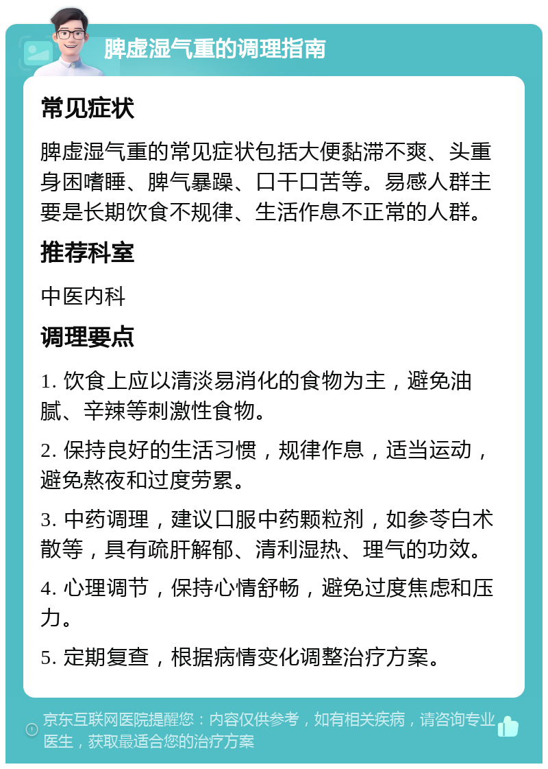 脾虚湿气重的调理指南 常见症状 脾虚湿气重的常见症状包括大便黏滞不爽、头重身困嗜睡、脾气暴躁、口干口苦等。易感人群主要是长期饮食不规律、生活作息不正常的人群。 推荐科室 中医内科 调理要点 1. 饮食上应以清淡易消化的食物为主，避免油腻、辛辣等刺激性食物。 2. 保持良好的生活习惯，规律作息，适当运动，避免熬夜和过度劳累。 3. 中药调理，建议口服中药颗粒剂，如参苓白术散等，具有疏肝解郁、清利湿热、理气的功效。 4. 心理调节，保持心情舒畅，避免过度焦虑和压力。 5. 定期复查，根据病情变化调整治疗方案。