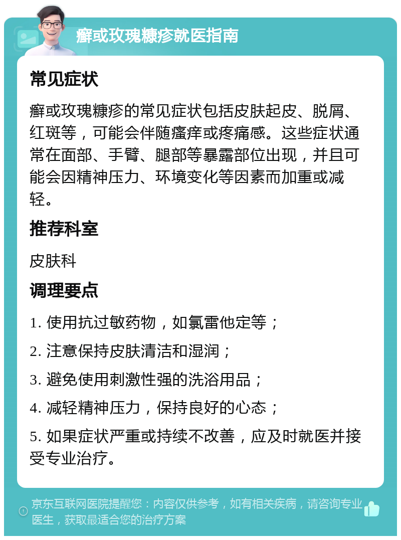 癣或玫瑰糠疹就医指南 常见症状 癣或玫瑰糠疹的常见症状包括皮肤起皮、脱屑、红斑等，可能会伴随瘙痒或疼痛感。这些症状通常在面部、手臂、腿部等暴露部位出现，并且可能会因精神压力、环境变化等因素而加重或减轻。 推荐科室 皮肤科 调理要点 1. 使用抗过敏药物，如氯雷他定等； 2. 注意保持皮肤清洁和湿润； 3. 避免使用刺激性强的洗浴用品； 4. 减轻精神压力，保持良好的心态； 5. 如果症状严重或持续不改善，应及时就医并接受专业治疗。