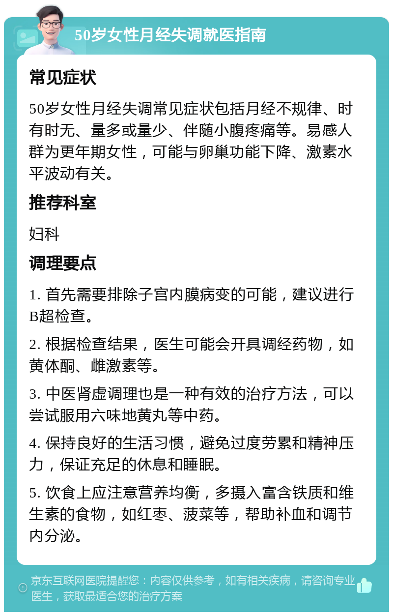 50岁女性月经失调就医指南 常见症状 50岁女性月经失调常见症状包括月经不规律、时有时无、量多或量少、伴随小腹疼痛等。易感人群为更年期女性，可能与卵巢功能下降、激素水平波动有关。 推荐科室 妇科 调理要点 1. 首先需要排除子宫内膜病变的可能，建议进行B超检查。 2. 根据检查结果，医生可能会开具调经药物，如黄体酮、雌激素等。 3. 中医肾虚调理也是一种有效的治疗方法，可以尝试服用六味地黄丸等中药。 4. 保持良好的生活习惯，避免过度劳累和精神压力，保证充足的休息和睡眠。 5. 饮食上应注意营养均衡，多摄入富含铁质和维生素的食物，如红枣、菠菜等，帮助补血和调节内分泌。