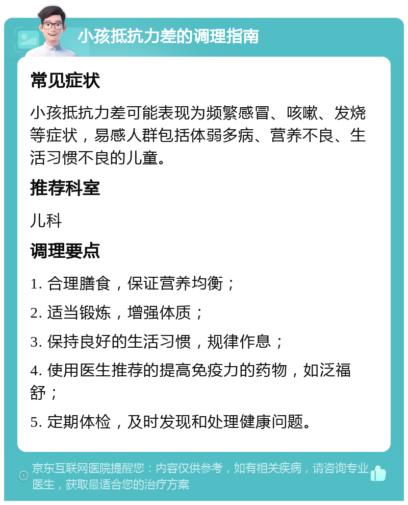 小孩抵抗力差的调理指南 常见症状 小孩抵抗力差可能表现为频繁感冒、咳嗽、发烧等症状，易感人群包括体弱多病、营养不良、生活习惯不良的儿童。 推荐科室 儿科 调理要点 1. 合理膳食，保证营养均衡； 2. 适当锻炼，增强体质； 3. 保持良好的生活习惯，规律作息； 4. 使用医生推荐的提高免疫力的药物，如泛福舒； 5. 定期体检，及时发现和处理健康问题。