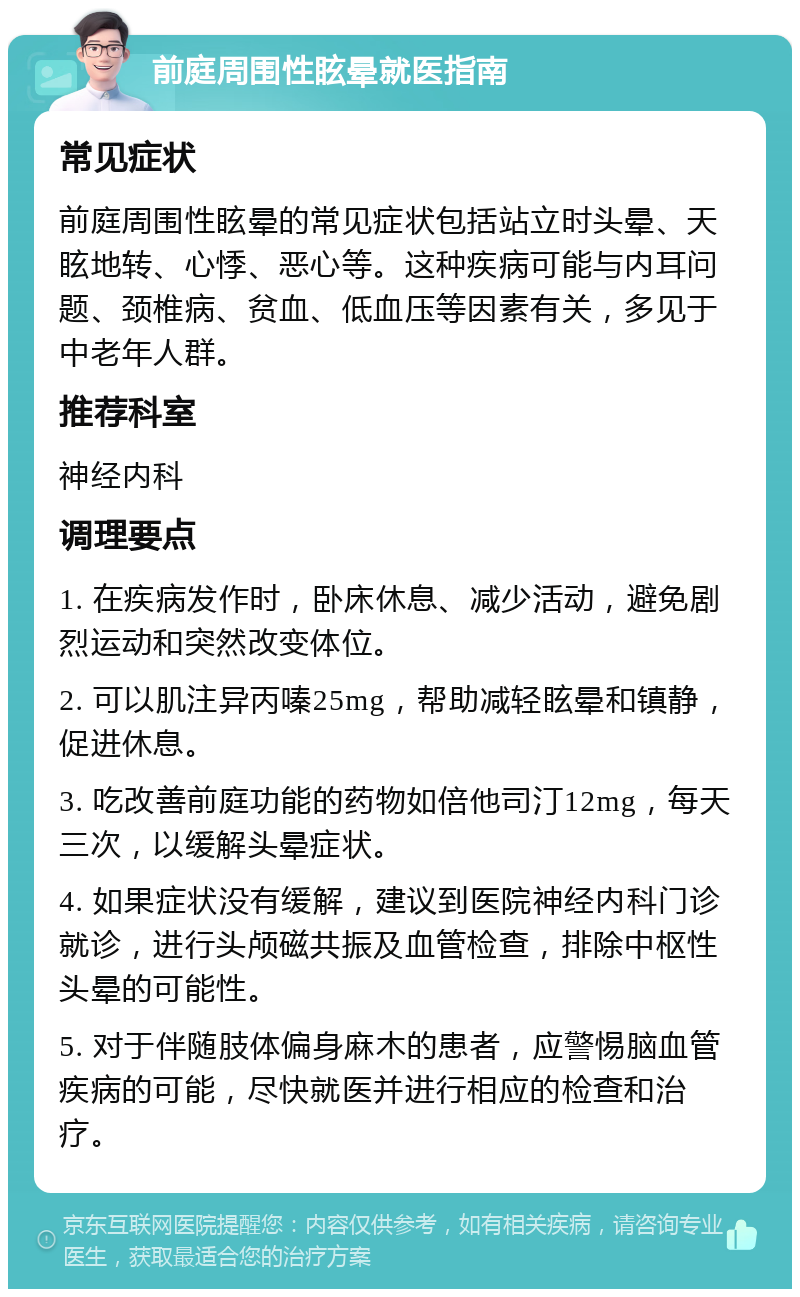 前庭周围性眩晕就医指南 常见症状 前庭周围性眩晕的常见症状包括站立时头晕、天眩地转、心悸、恶心等。这种疾病可能与内耳问题、颈椎病、贫血、低血压等因素有关，多见于中老年人群。 推荐科室 神经内科 调理要点 1. 在疾病发作时，卧床休息、减少活动，避免剧烈运动和突然改变体位。 2. 可以肌注异丙嗪25mg，帮助减轻眩晕和镇静，促进休息。 3. 吃改善前庭功能的药物如倍他司汀12mg，每天三次，以缓解头晕症状。 4. 如果症状没有缓解，建议到医院神经内科门诊就诊，进行头颅磁共振及血管检查，排除中枢性头晕的可能性。 5. 对于伴随肢体偏身麻木的患者，应警惕脑血管疾病的可能，尽快就医并进行相应的检查和治疗。