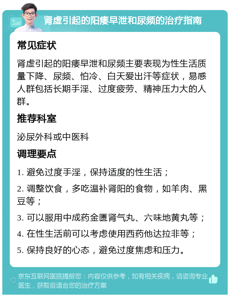 肾虚引起的阳痿早泄和尿频的治疗指南 常见症状 肾虚引起的阳痿早泄和尿频主要表现为性生活质量下降、尿频、怕冷、白天爱出汗等症状，易感人群包括长期手淫、过度疲劳、精神压力大的人群。 推荐科室 泌尿外科或中医科 调理要点 1. 避免过度手淫，保持适度的性生活； 2. 调整饮食，多吃温补肾阳的食物，如羊肉、黑豆等； 3. 可以服用中成药金匮肾气丸、六味地黄丸等； 4. 在性生活前可以考虑使用西药他达拉非等； 5. 保持良好的心态，避免过度焦虑和压力。