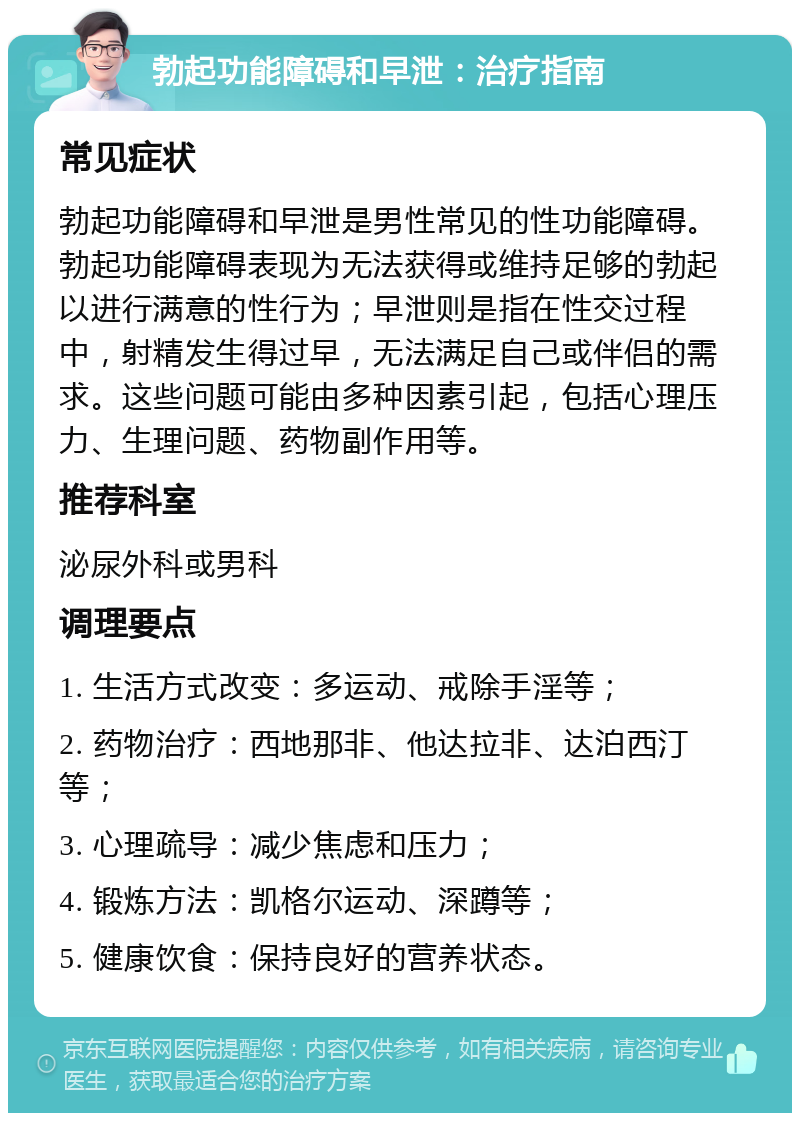 勃起功能障碍和早泄：治疗指南 常见症状 勃起功能障碍和早泄是男性常见的性功能障碍。勃起功能障碍表现为无法获得或维持足够的勃起以进行满意的性行为；早泄则是指在性交过程中，射精发生得过早，无法满足自己或伴侣的需求。这些问题可能由多种因素引起，包括心理压力、生理问题、药物副作用等。 推荐科室 泌尿外科或男科 调理要点 1. 生活方式改变：多运动、戒除手淫等； 2. 药物治疗：西地那非、他达拉非、达泊西汀等； 3. 心理疏导：减少焦虑和压力； 4. 锻炼方法：凯格尔运动、深蹲等； 5. 健康饮食：保持良好的营养状态。