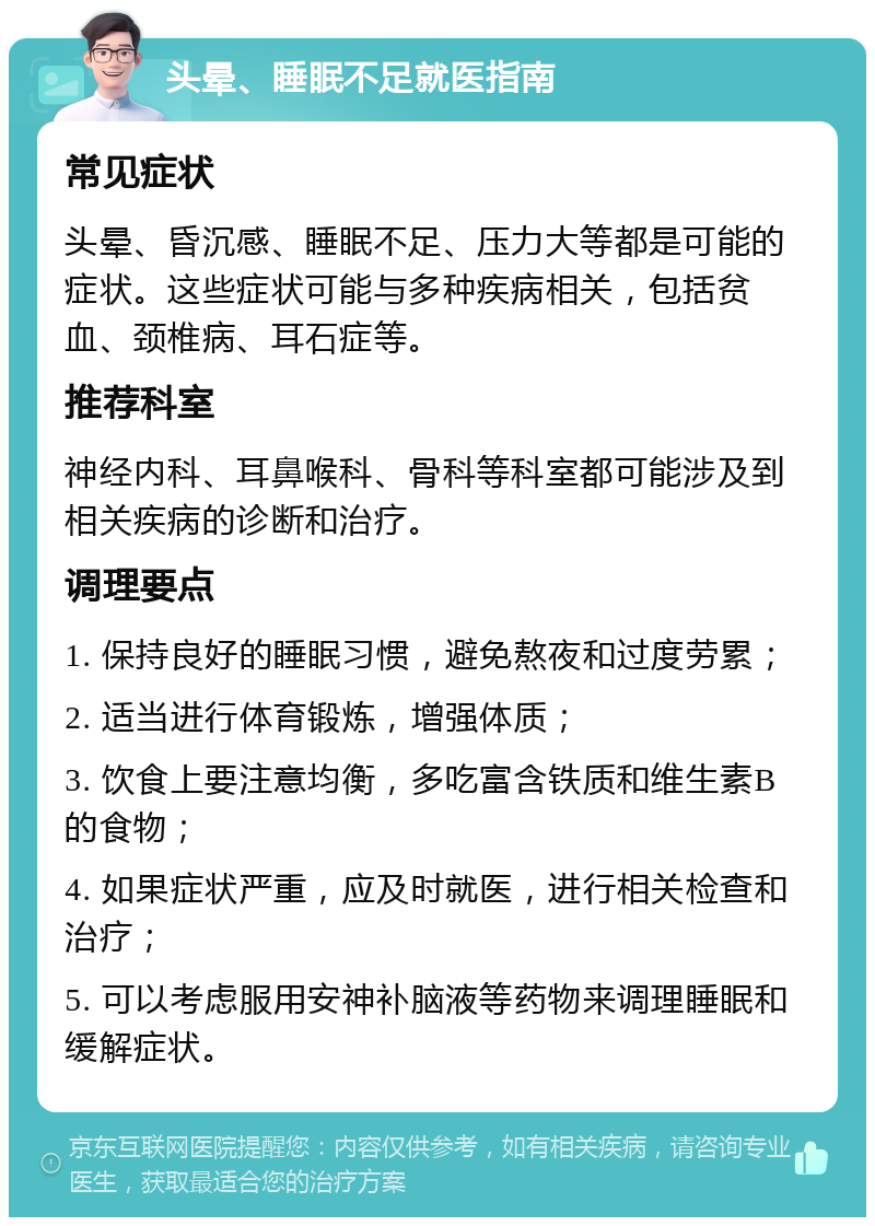 头晕、睡眠不足就医指南 常见症状 头晕、昏沉感、睡眠不足、压力大等都是可能的症状。这些症状可能与多种疾病相关，包括贫血、颈椎病、耳石症等。 推荐科室 神经内科、耳鼻喉科、骨科等科室都可能涉及到相关疾病的诊断和治疗。 调理要点 1. 保持良好的睡眠习惯，避免熬夜和过度劳累； 2. 适当进行体育锻炼，增强体质； 3. 饮食上要注意均衡，多吃富含铁质和维生素B的食物； 4. 如果症状严重，应及时就医，进行相关检查和治疗； 5. 可以考虑服用安神补脑液等药物来调理睡眠和缓解症状。