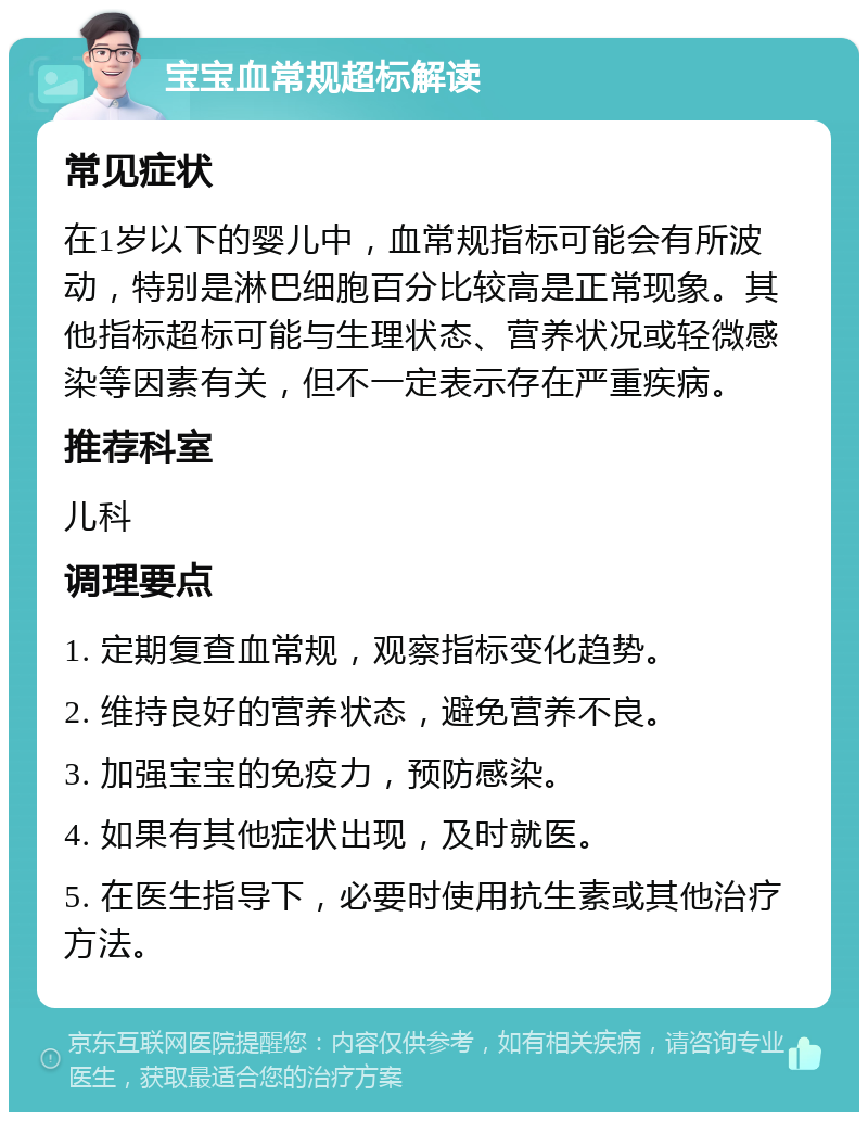 宝宝血常规超标解读 常见症状 在1岁以下的婴儿中，血常规指标可能会有所波动，特别是淋巴细胞百分比较高是正常现象。其他指标超标可能与生理状态、营养状况或轻微感染等因素有关，但不一定表示存在严重疾病。 推荐科室 儿科 调理要点 1. 定期复查血常规，观察指标变化趋势。 2. 维持良好的营养状态，避免营养不良。 3. 加强宝宝的免疫力，预防感染。 4. 如果有其他症状出现，及时就医。 5. 在医生指导下，必要时使用抗生素或其他治疗方法。