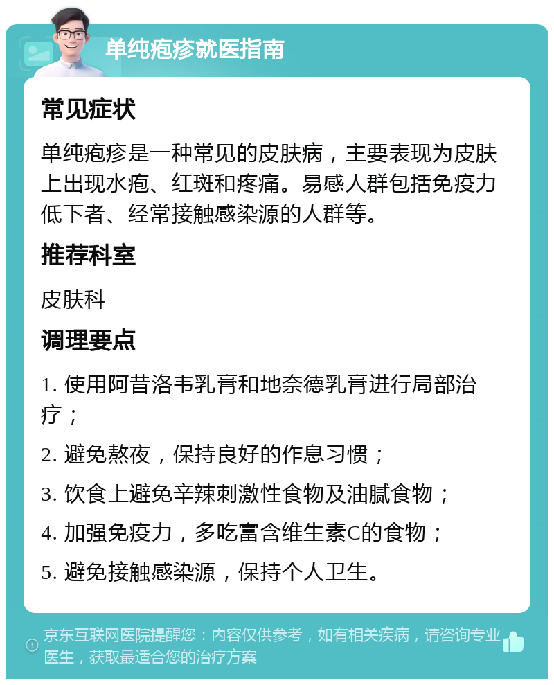 单纯疱疹就医指南 常见症状 单纯疱疹是一种常见的皮肤病，主要表现为皮肤上出现水疱、红斑和疼痛。易感人群包括免疫力低下者、经常接触感染源的人群等。 推荐科室 皮肤科 调理要点 1. 使用阿昔洛韦乳膏和地奈德乳膏进行局部治疗； 2. 避免熬夜，保持良好的作息习惯； 3. 饮食上避免辛辣刺激性食物及油腻食物； 4. 加强免疫力，多吃富含维生素C的食物； 5. 避免接触感染源，保持个人卫生。