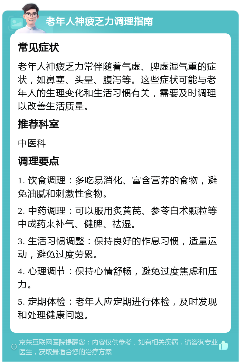 老年人神疲乏力调理指南 常见症状 老年人神疲乏力常伴随着气虚、脾虚湿气重的症状，如鼻塞、头晕、腹泻等。这些症状可能与老年人的生理变化和生活习惯有关，需要及时调理以改善生活质量。 推荐科室 中医科 调理要点 1. 饮食调理：多吃易消化、富含营养的食物，避免油腻和刺激性食物。 2. 中药调理：可以服用炙黄芪、参苓白术颗粒等中成药来补气、健脾、祛湿。 3. 生活习惯调整：保持良好的作息习惯，适量运动，避免过度劳累。 4. 心理调节：保持心情舒畅，避免过度焦虑和压力。 5. 定期体检：老年人应定期进行体检，及时发现和处理健康问题。