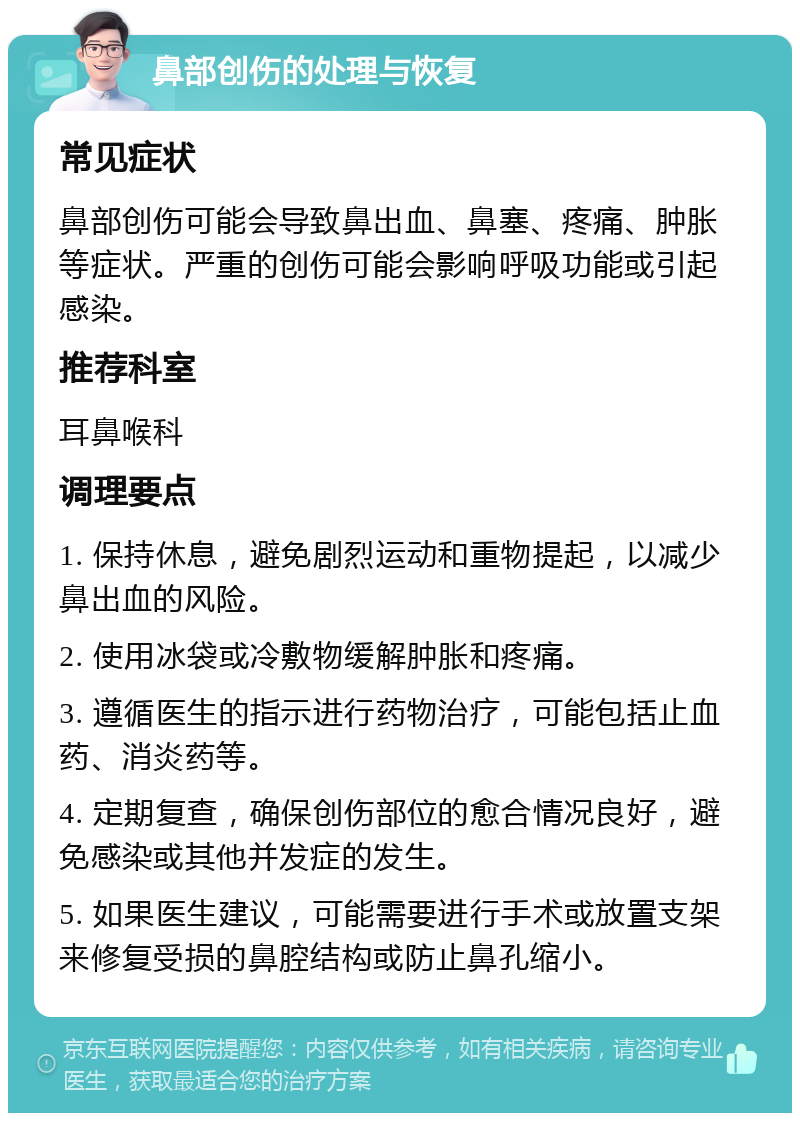 鼻部创伤的处理与恢复 常见症状 鼻部创伤可能会导致鼻出血、鼻塞、疼痛、肿胀等症状。严重的创伤可能会影响呼吸功能或引起感染。 推荐科室 耳鼻喉科 调理要点 1. 保持休息，避免剧烈运动和重物提起，以减少鼻出血的风险。 2. 使用冰袋或冷敷物缓解肿胀和疼痛。 3. 遵循医生的指示进行药物治疗，可能包括止血药、消炎药等。 4. 定期复查，确保创伤部位的愈合情况良好，避免感染或其他并发症的发生。 5. 如果医生建议，可能需要进行手术或放置支架来修复受损的鼻腔结构或防止鼻孔缩小。