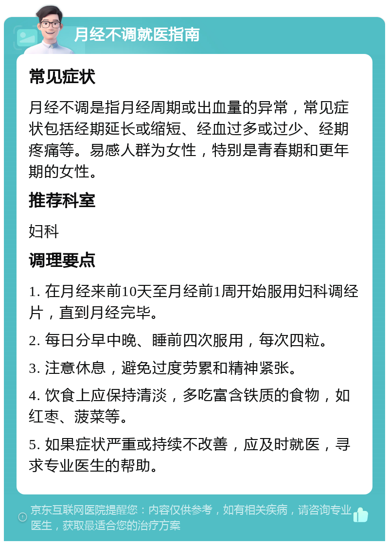 月经不调就医指南 常见症状 月经不调是指月经周期或出血量的异常，常见症状包括经期延长或缩短、经血过多或过少、经期疼痛等。易感人群为女性，特别是青春期和更年期的女性。 推荐科室 妇科 调理要点 1. 在月经来前10天至月经前1周开始服用妇科调经片，直到月经完毕。 2. 每日分早中晚、睡前四次服用，每次四粒。 3. 注意休息，避免过度劳累和精神紧张。 4. 饮食上应保持清淡，多吃富含铁质的食物，如红枣、菠菜等。 5. 如果症状严重或持续不改善，应及时就医，寻求专业医生的帮助。