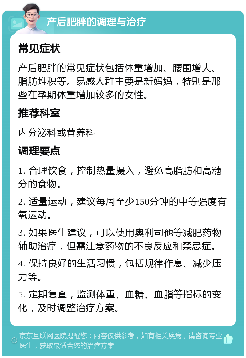 产后肥胖的调理与治疗 常见症状 产后肥胖的常见症状包括体重增加、腰围增大、脂肪堆积等。易感人群主要是新妈妈，特别是那些在孕期体重增加较多的女性。 推荐科室 内分泌科或营养科 调理要点 1. 合理饮食，控制热量摄入，避免高脂肪和高糖分的食物。 2. 适量运动，建议每周至少150分钟的中等强度有氧运动。 3. 如果医生建议，可以使用奥利司他等减肥药物辅助治疗，但需注意药物的不良反应和禁忌症。 4. 保持良好的生活习惯，包括规律作息、减少压力等。 5. 定期复查，监测体重、血糖、血脂等指标的变化，及时调整治疗方案。