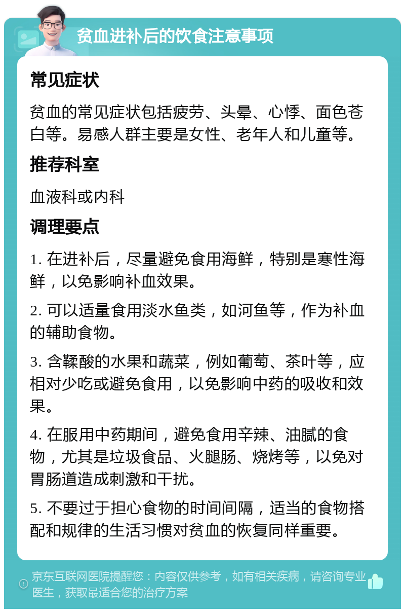 贫血进补后的饮食注意事项 常见症状 贫血的常见症状包括疲劳、头晕、心悸、面色苍白等。易感人群主要是女性、老年人和儿童等。 推荐科室 血液科或内科 调理要点 1. 在进补后，尽量避免食用海鲜，特别是寒性海鲜，以免影响补血效果。 2. 可以适量食用淡水鱼类，如河鱼等，作为补血的辅助食物。 3. 含鞣酸的水果和蔬菜，例如葡萄、茶叶等，应相对少吃或避免食用，以免影响中药的吸收和效果。 4. 在服用中药期间，避免食用辛辣、油腻的食物，尤其是垃圾食品、火腿肠、烧烤等，以免对胃肠道造成刺激和干扰。 5. 不要过于担心食物的时间间隔，适当的食物搭配和规律的生活习惯对贫血的恢复同样重要。