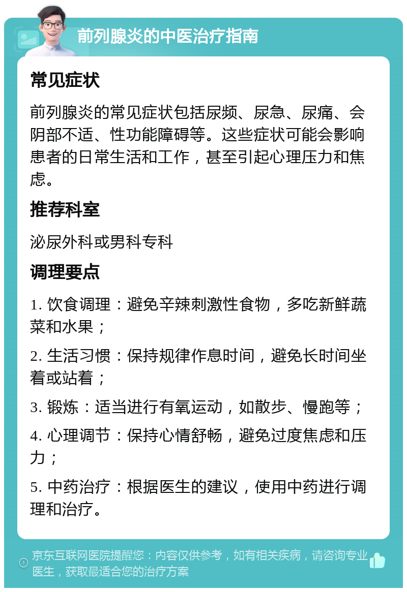 前列腺炎的中医治疗指南 常见症状 前列腺炎的常见症状包括尿频、尿急、尿痛、会阴部不适、性功能障碍等。这些症状可能会影响患者的日常生活和工作，甚至引起心理压力和焦虑。 推荐科室 泌尿外科或男科专科 调理要点 1. 饮食调理：避免辛辣刺激性食物，多吃新鲜蔬菜和水果； 2. 生活习惯：保持规律作息时间，避免长时间坐着或站着； 3. 锻炼：适当进行有氧运动，如散步、慢跑等； 4. 心理调节：保持心情舒畅，避免过度焦虑和压力； 5. 中药治疗：根据医生的建议，使用中药进行调理和治疗。