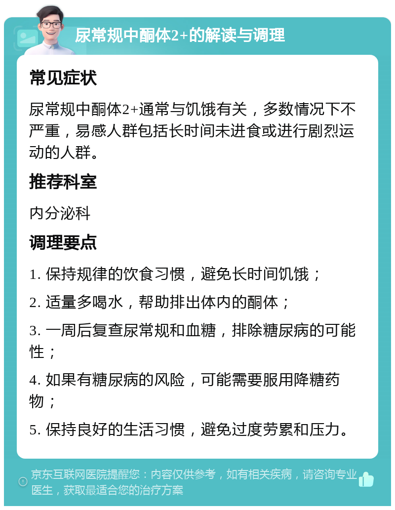 尿常规中酮体2+的解读与调理 常见症状 尿常规中酮体2+通常与饥饿有关，多数情况下不严重，易感人群包括长时间未进食或进行剧烈运动的人群。 推荐科室 内分泌科 调理要点 1. 保持规律的饮食习惯，避免长时间饥饿； 2. 适量多喝水，帮助排出体内的酮体； 3. 一周后复查尿常规和血糖，排除糖尿病的可能性； 4. 如果有糖尿病的风险，可能需要服用降糖药物； 5. 保持良好的生活习惯，避免过度劳累和压力。