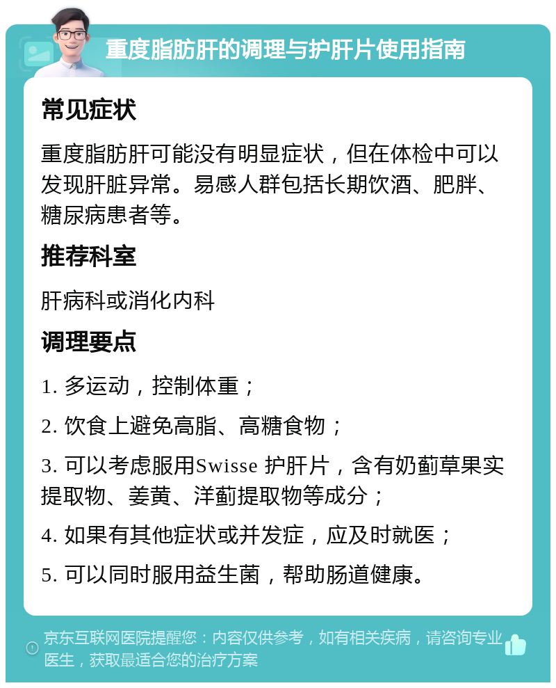 重度脂肪肝的调理与护肝片使用指南 常见症状 重度脂肪肝可能没有明显症状，但在体检中可以发现肝脏异常。易感人群包括长期饮酒、肥胖、糖尿病患者等。 推荐科室 肝病科或消化内科 调理要点 1. 多运动，控制体重； 2. 饮食上避免高脂、高糖食物； 3. 可以考虑服用Swisse 护肝片，含有奶蓟草果实提取物、姜黄、洋蓟提取物等成分； 4. 如果有其他症状或并发症，应及时就医； 5. 可以同时服用益生菌，帮助肠道健康。