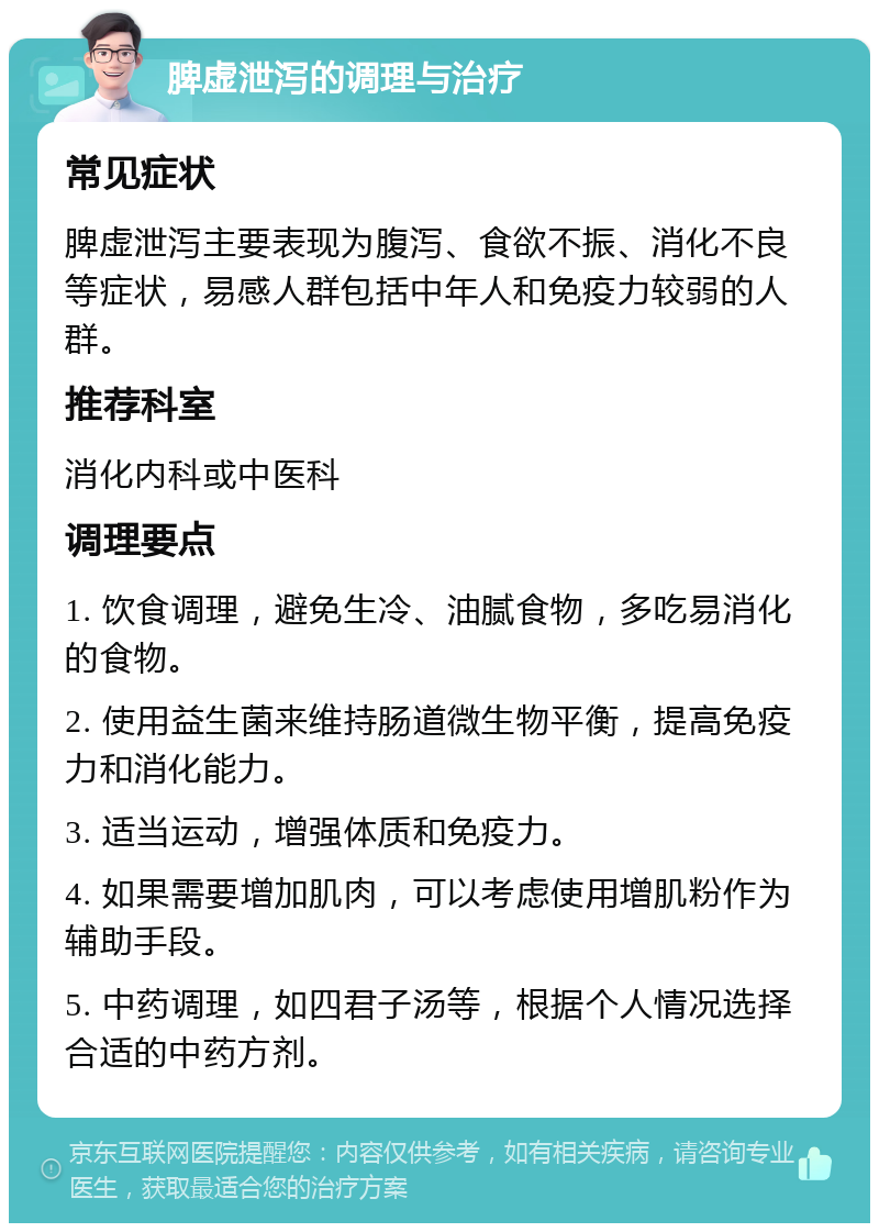 脾虚泄泻的调理与治疗 常见症状 脾虚泄泻主要表现为腹泻、食欲不振、消化不良等症状，易感人群包括中年人和免疫力较弱的人群。 推荐科室 消化内科或中医科 调理要点 1. 饮食调理，避免生冷、油腻食物，多吃易消化的食物。 2. 使用益生菌来维持肠道微生物平衡，提高免疫力和消化能力。 3. 适当运动，增强体质和免疫力。 4. 如果需要增加肌肉，可以考虑使用增肌粉作为辅助手段。 5. 中药调理，如四君子汤等，根据个人情况选择合适的中药方剂。