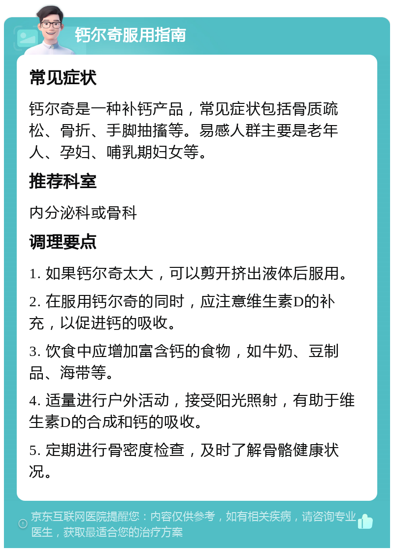 钙尔奇服用指南 常见症状 钙尔奇是一种补钙产品，常见症状包括骨质疏松、骨折、手脚抽搐等。易感人群主要是老年人、孕妇、哺乳期妇女等。 推荐科室 内分泌科或骨科 调理要点 1. 如果钙尔奇太大，可以剪开挤出液体后服用。 2. 在服用钙尔奇的同时，应注意维生素D的补充，以促进钙的吸收。 3. 饮食中应增加富含钙的食物，如牛奶、豆制品、海带等。 4. 适量进行户外活动，接受阳光照射，有助于维生素D的合成和钙的吸收。 5. 定期进行骨密度检查，及时了解骨骼健康状况。