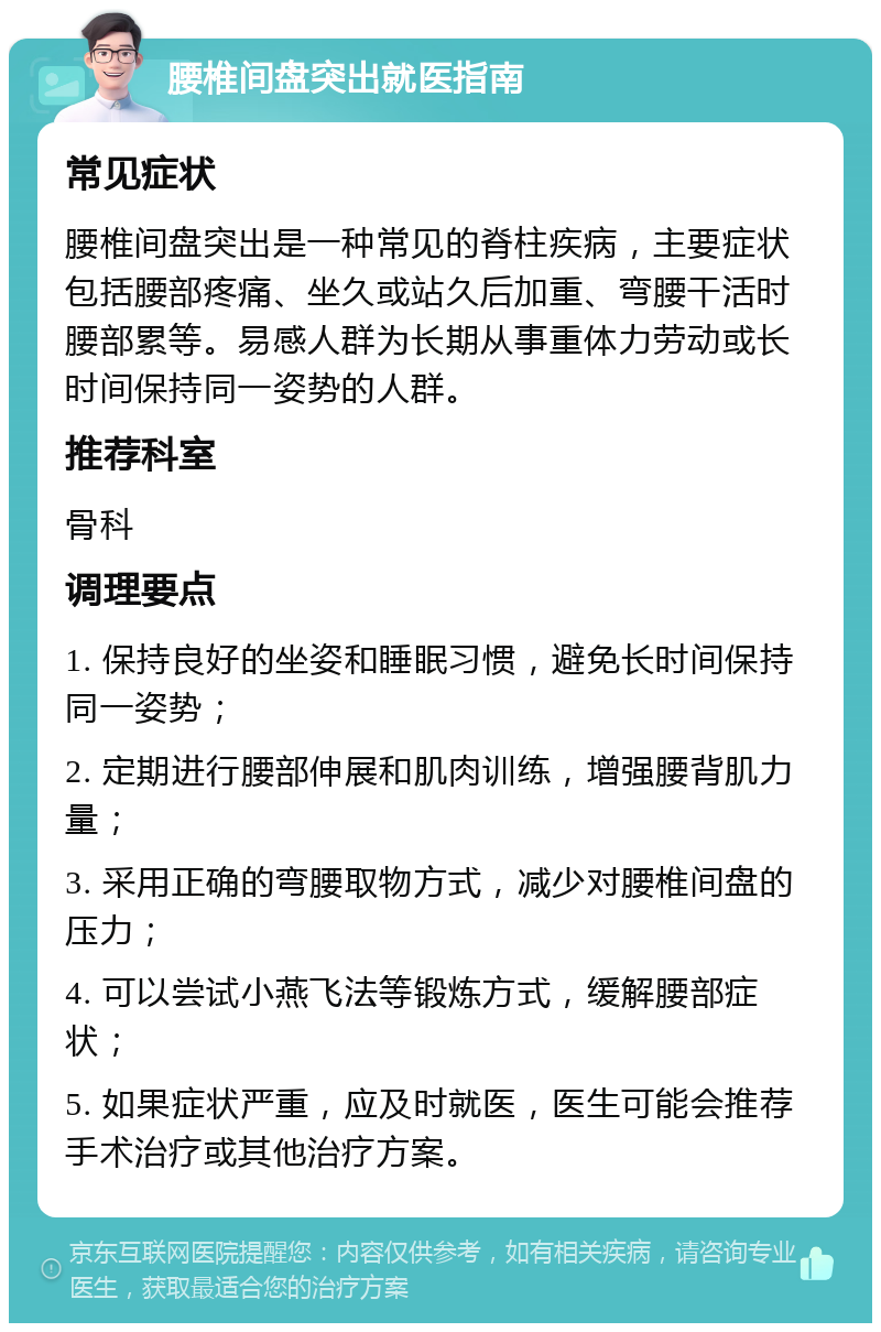 腰椎间盘突出就医指南 常见症状 腰椎间盘突出是一种常见的脊柱疾病，主要症状包括腰部疼痛、坐久或站久后加重、弯腰干活时腰部累等。易感人群为长期从事重体力劳动或长时间保持同一姿势的人群。 推荐科室 骨科 调理要点 1. 保持良好的坐姿和睡眠习惯，避免长时间保持同一姿势； 2. 定期进行腰部伸展和肌肉训练，增强腰背肌力量； 3. 采用正确的弯腰取物方式，减少对腰椎间盘的压力； 4. 可以尝试小燕飞法等锻炼方式，缓解腰部症状； 5. 如果症状严重，应及时就医，医生可能会推荐手术治疗或其他治疗方案。