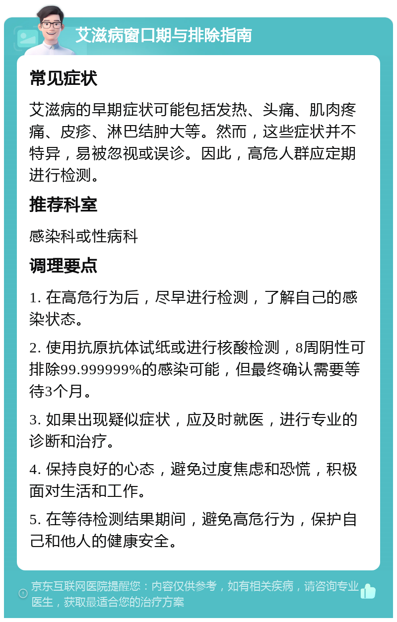 艾滋病窗口期与排除指南 常见症状 艾滋病的早期症状可能包括发热、头痛、肌肉疼痛、皮疹、淋巴结肿大等。然而，这些症状并不特异，易被忽视或误诊。因此，高危人群应定期进行检测。 推荐科室 感染科或性病科 调理要点 1. 在高危行为后，尽早进行检测，了解自己的感染状态。 2. 使用抗原抗体试纸或进行核酸检测，8周阴性可排除99.999999%的感染可能，但最终确认需要等待3个月。 3. 如果出现疑似症状，应及时就医，进行专业的诊断和治疗。 4. 保持良好的心态，避免过度焦虑和恐慌，积极面对生活和工作。 5. 在等待检测结果期间，避免高危行为，保护自己和他人的健康安全。