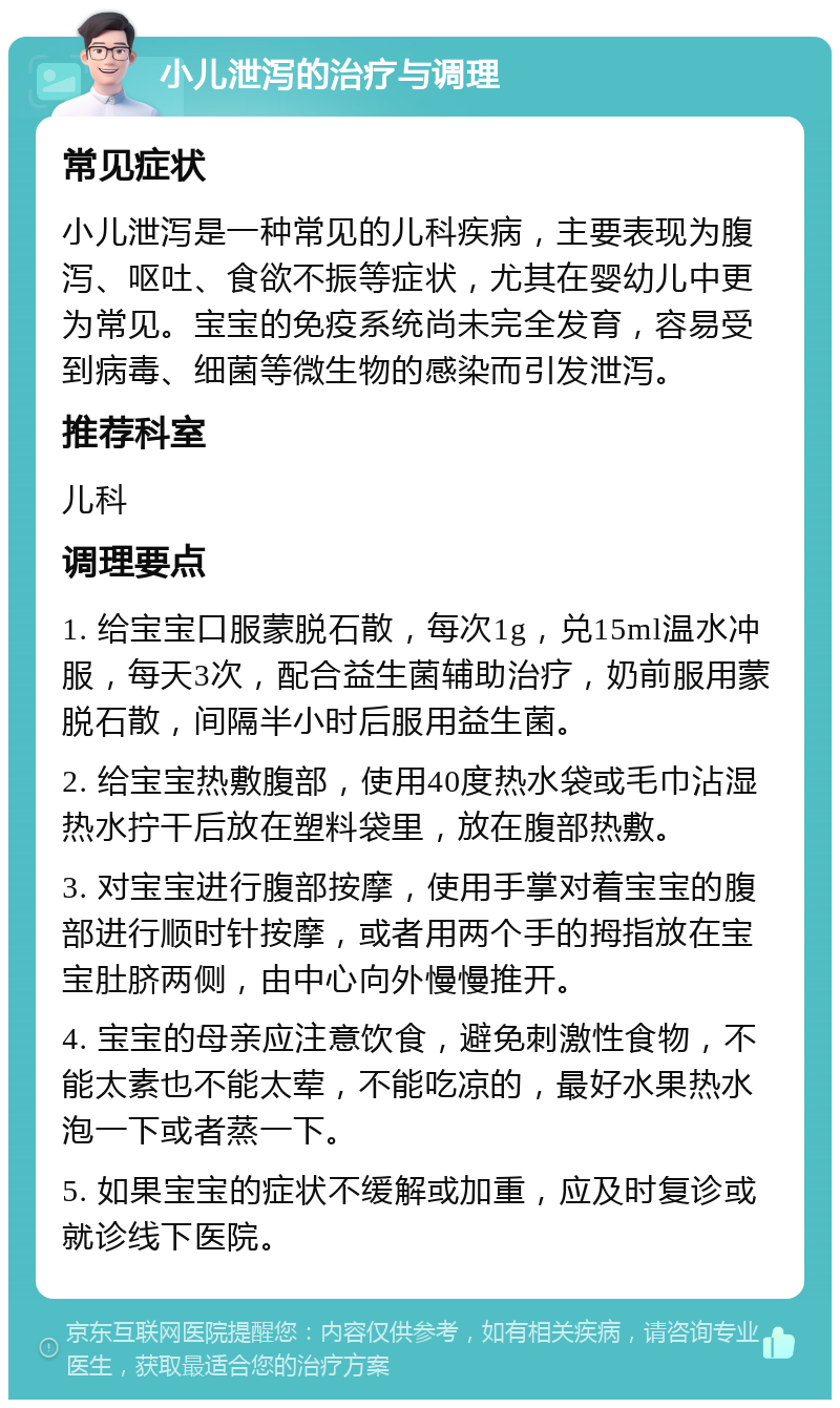 小儿泄泻的治疗与调理 常见症状 小儿泄泻是一种常见的儿科疾病，主要表现为腹泻、呕吐、食欲不振等症状，尤其在婴幼儿中更为常见。宝宝的免疫系统尚未完全发育，容易受到病毒、细菌等微生物的感染而引发泄泻。 推荐科室 儿科 调理要点 1. 给宝宝口服蒙脱石散，每次1g，兑15ml温水冲服，每天3次，配合益生菌辅助治疗，奶前服用蒙脱石散，间隔半小时后服用益生菌。 2. 给宝宝热敷腹部，使用40度热水袋或毛巾沾湿热水拧干后放在塑料袋里，放在腹部热敷。 3. 对宝宝进行腹部按摩，使用手掌对着宝宝的腹部进行顺时针按摩，或者用两个手的拇指放在宝宝肚脐两侧，由中心向外慢慢推开。 4. 宝宝的母亲应注意饮食，避免刺激性食物，不能太素也不能太荤，不能吃凉的，最好水果热水泡一下或者蒸一下。 5. 如果宝宝的症状不缓解或加重，应及时复诊或就诊线下医院。