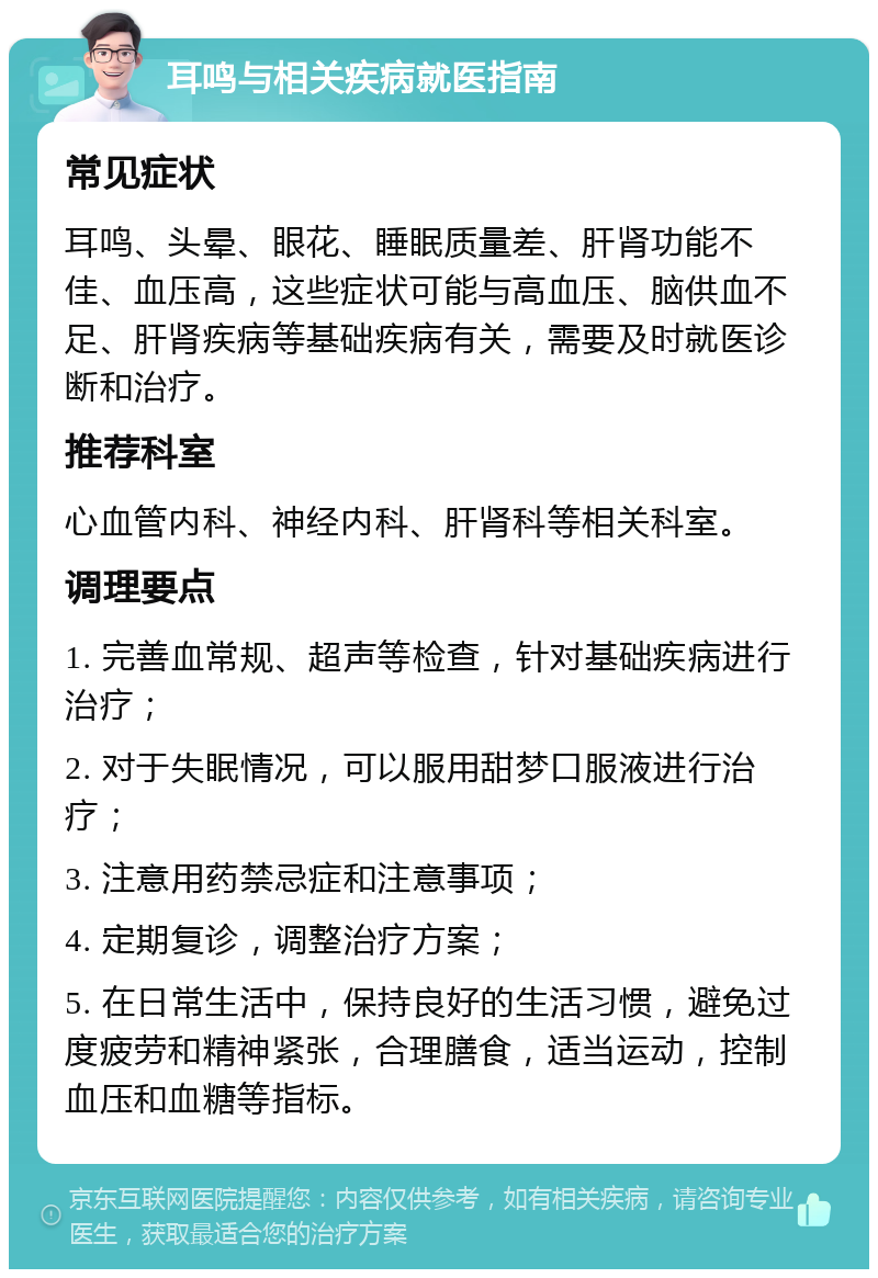 耳鸣与相关疾病就医指南 常见症状 耳鸣、头晕、眼花、睡眠质量差、肝肾功能不佳、血压高，这些症状可能与高血压、脑供血不足、肝肾疾病等基础疾病有关，需要及时就医诊断和治疗。 推荐科室 心血管内科、神经内科、肝肾科等相关科室。 调理要点 1. 完善血常规、超声等检查，针对基础疾病进行治疗； 2. 对于失眠情况，可以服用甜梦口服液进行治疗； 3. 注意用药禁忌症和注意事项； 4. 定期复诊，调整治疗方案； 5. 在日常生活中，保持良好的生活习惯，避免过度疲劳和精神紧张，合理膳食，适当运动，控制血压和血糖等指标。