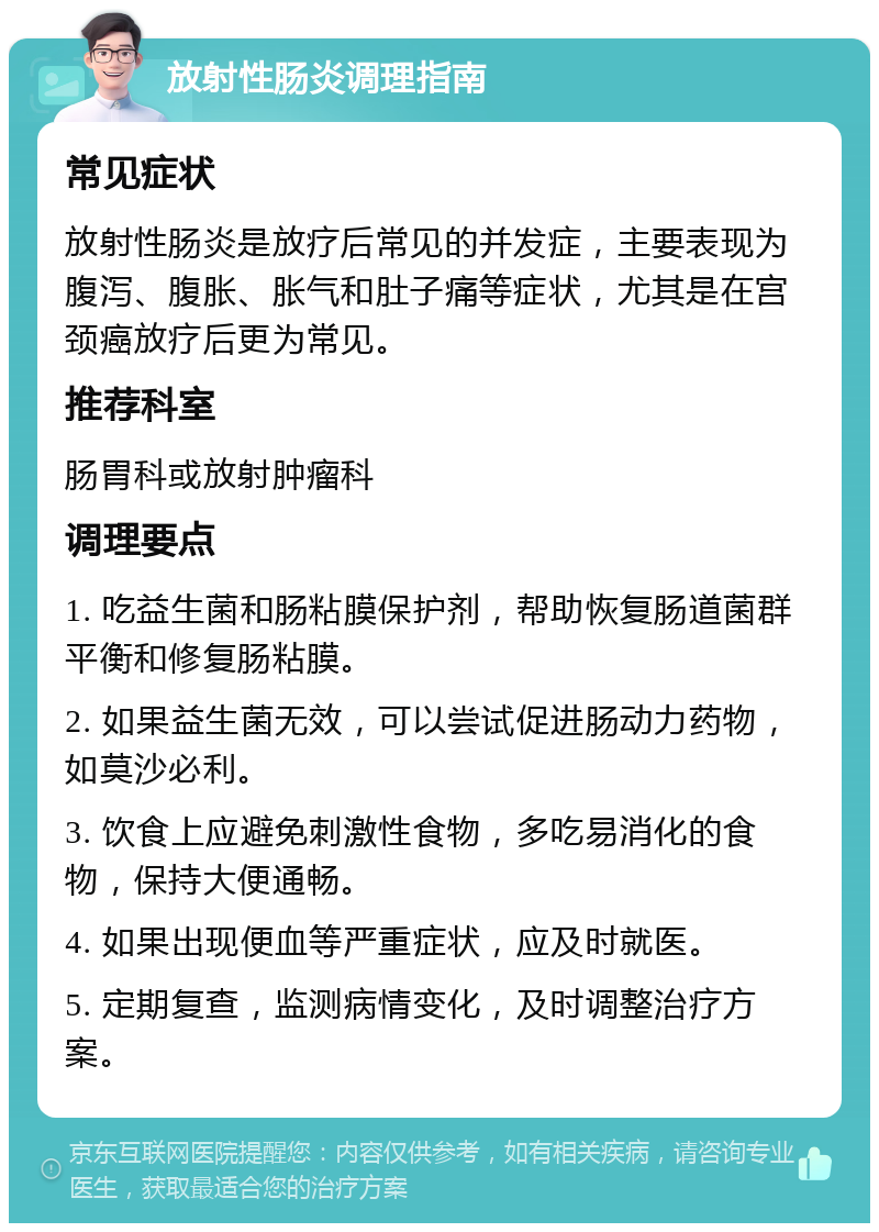 放射性肠炎调理指南 常见症状 放射性肠炎是放疗后常见的并发症，主要表现为腹泻、腹胀、胀气和肚子痛等症状，尤其是在宫颈癌放疗后更为常见。 推荐科室 肠胃科或放射肿瘤科 调理要点 1. 吃益生菌和肠粘膜保护剂，帮助恢复肠道菌群平衡和修复肠粘膜。 2. 如果益生菌无效，可以尝试促进肠动力药物，如莫沙必利。 3. 饮食上应避免刺激性食物，多吃易消化的食物，保持大便通畅。 4. 如果出现便血等严重症状，应及时就医。 5. 定期复查，监测病情变化，及时调整治疗方案。