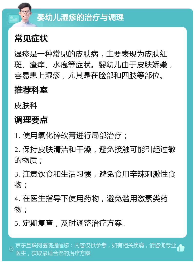 婴幼儿湿疹的治疗与调理 常见症状 湿疹是一种常见的皮肤病，主要表现为皮肤红斑、瘙痒、水疱等症状。婴幼儿由于皮肤娇嫩，容易患上湿疹，尤其是在脸部和四肢等部位。 推荐科室 皮肤科 调理要点 1. 使用氧化锌软膏进行局部治疗； 2. 保持皮肤清洁和干燥，避免接触可能引起过敏的物质； 3. 注意饮食和生活习惯，避免食用辛辣刺激性食物； 4. 在医生指导下使用药物，避免滥用激素类药物； 5. 定期复查，及时调整治疗方案。