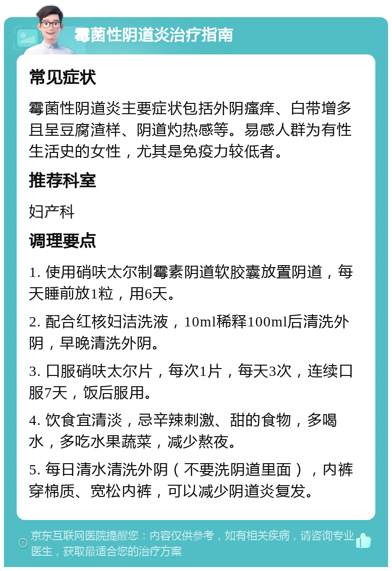 霉菌性阴道炎治疗指南 常见症状 霉菌性阴道炎主要症状包括外阴瘙痒、白带增多且呈豆腐渣样、阴道灼热感等。易感人群为有性生活史的女性，尤其是免疫力较低者。 推荐科室 妇产科 调理要点 1. 使用硝呋太尔制霉素阴道软胶囊放置阴道，每天睡前放1粒，用6天。 2. 配合红核妇洁洗液，10ml稀释100ml后清洗外阴，早晚清洗外阴。 3. 口服硝呋太尔片，每次1片，每天3次，连续口服7天，饭后服用。 4. 饮食宜清淡，忌辛辣刺激、甜的食物，多喝水，多吃水果蔬菜，减少熬夜。 5. 每日清水清洗外阴（不要洗阴道里面），内裤穿棉质、宽松内裤，可以减少阴道炎复发。