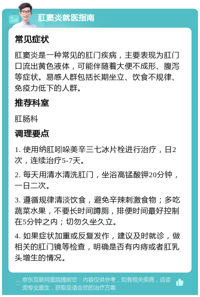 肛窦炎就医指南 常见症状 肛窦炎是一种常见的肛门疾病，主要表现为肛门口流出黄色液体，可能伴随着大便不成形、腹泻等症状。易感人群包括长期坐立、饮食不规律、免疫力低下的人群。 推荐科室 肛肠科 调理要点 1. 使用纳肛吲哚美辛三七冰片栓进行治疗，日2次，连续治疗5-7天。 2. 每天用清水清洗肛门，坐浴高锰酸钾20分钟，一日二次。 3. 遵循规律清淡饮食，避免辛辣刺激食物；多吃蔬菜水果，不要长时间蹲厕，排便时间最好控制在5分钟之内；切勿久坐久立。 4. 如果症状加重或反复发作，建议及时就诊，做相关的肛门镜等检查，明确是否有内痔或者肛乳头增生的情况。