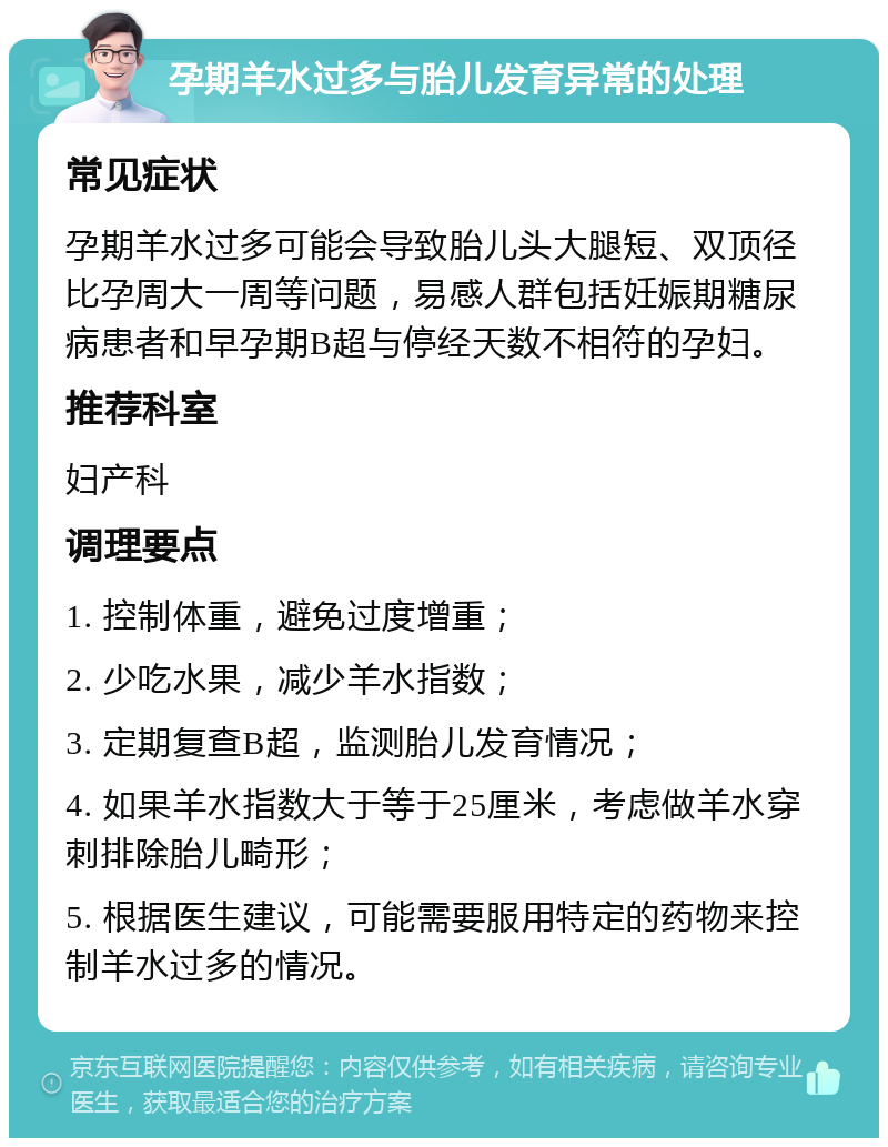 孕期羊水过多与胎儿发育异常的处理 常见症状 孕期羊水过多可能会导致胎儿头大腿短、双顶径比孕周大一周等问题，易感人群包括妊娠期糖尿病患者和早孕期B超与停经天数不相符的孕妇。 推荐科室 妇产科 调理要点 1. 控制体重，避免过度增重； 2. 少吃水果，减少羊水指数； 3. 定期复查B超，监测胎儿发育情况； 4. 如果羊水指数大于等于25厘米，考虑做羊水穿刺排除胎儿畸形； 5. 根据医生建议，可能需要服用特定的药物来控制羊水过多的情况。