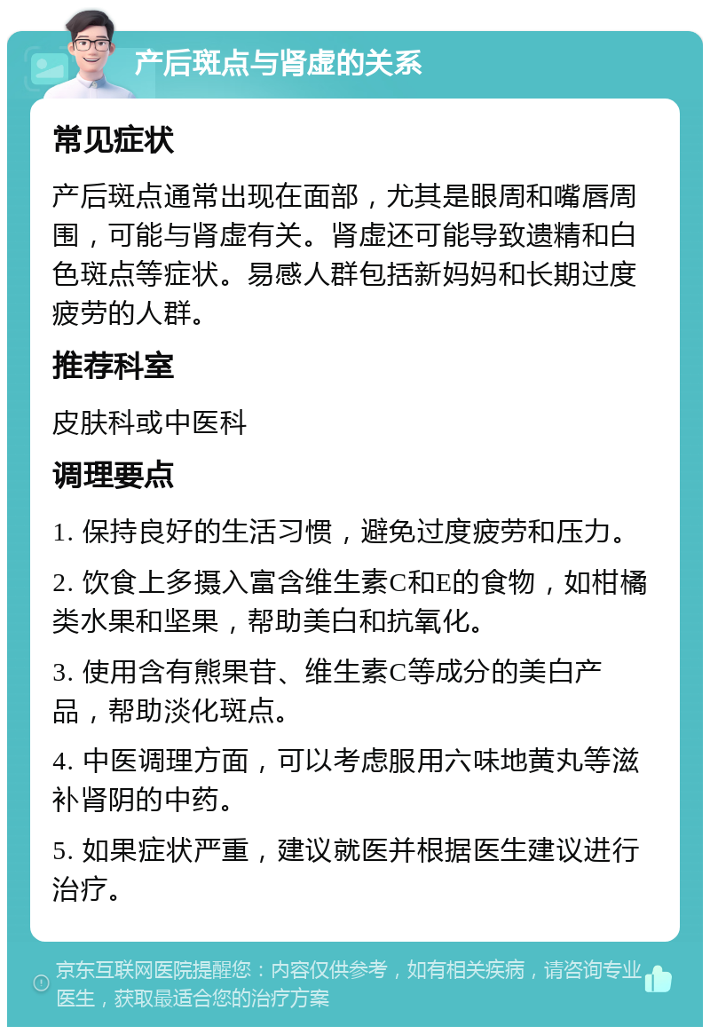 产后斑点与肾虚的关系 常见症状 产后斑点通常出现在面部，尤其是眼周和嘴唇周围，可能与肾虚有关。肾虚还可能导致遗精和白色斑点等症状。易感人群包括新妈妈和长期过度疲劳的人群。 推荐科室 皮肤科或中医科 调理要点 1. 保持良好的生活习惯，避免过度疲劳和压力。 2. 饮食上多摄入富含维生素C和E的食物，如柑橘类水果和坚果，帮助美白和抗氧化。 3. 使用含有熊果苷、维生素C等成分的美白产品，帮助淡化斑点。 4. 中医调理方面，可以考虑服用六味地黄丸等滋补肾阴的中药。 5. 如果症状严重，建议就医并根据医生建议进行治疗。