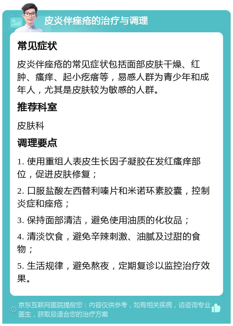 皮炎伴痤疮的治疗与调理 常见症状 皮炎伴痤疮的常见症状包括面部皮肤干燥、红肿、瘙痒、起小疙瘩等，易感人群为青少年和成年人，尤其是皮肤较为敏感的人群。 推荐科室 皮肤科 调理要点 1. 使用重组人表皮生长因子凝胶在发红瘙痒部位，促进皮肤修复； 2. 口服盐酸左西替利嗪片和米诺环素胶囊，控制炎症和痤疮； 3. 保持面部清洁，避免使用油质的化妆品； 4. 清淡饮食，避免辛辣刺激、油腻及过甜的食物； 5. 生活规律，避免熬夜，定期复诊以监控治疗效果。