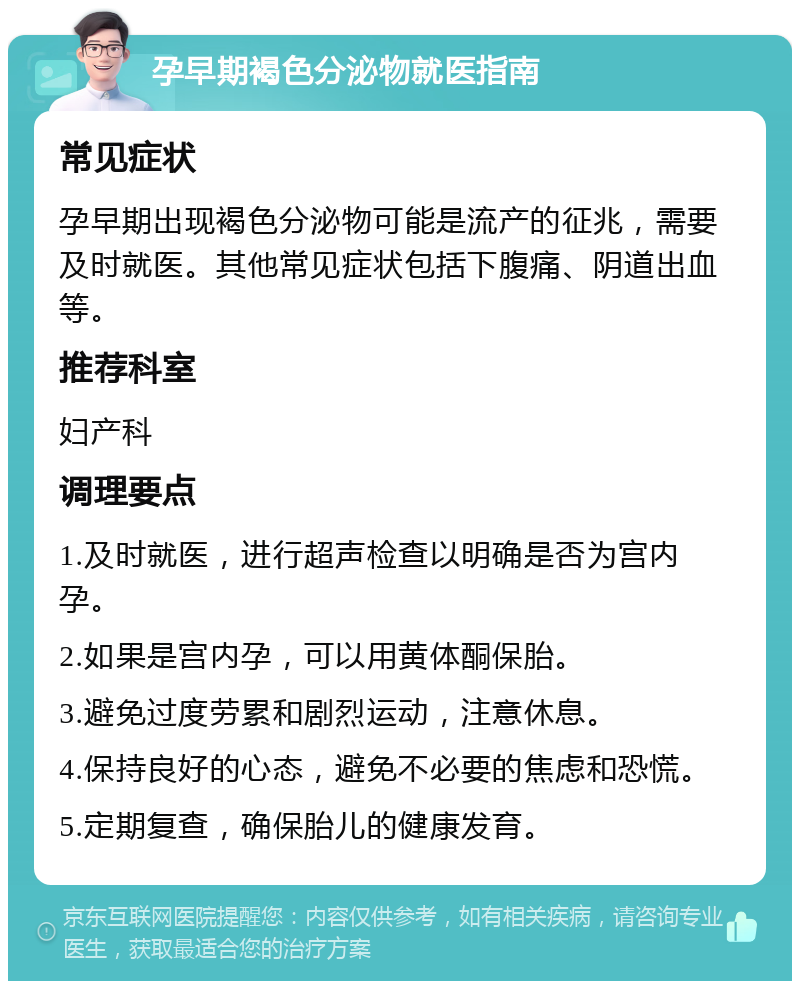 孕早期褐色分泌物就医指南 常见症状 孕早期出现褐色分泌物可能是流产的征兆，需要及时就医。其他常见症状包括下腹痛、阴道出血等。 推荐科室 妇产科 调理要点 1.及时就医，进行超声检查以明确是否为宫内孕。 2.如果是宫内孕，可以用黄体酮保胎。 3.避免过度劳累和剧烈运动，注意休息。 4.保持良好的心态，避免不必要的焦虑和恐慌。 5.定期复查，确保胎儿的健康发育。