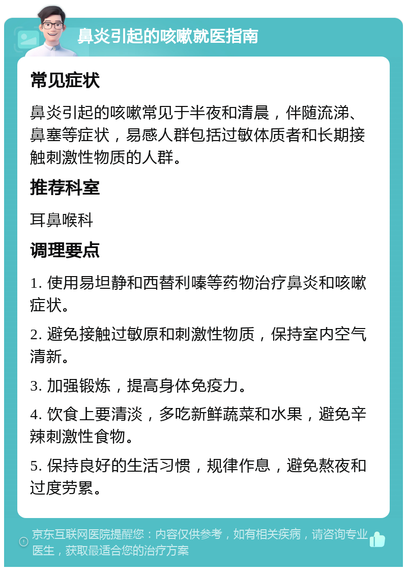 鼻炎引起的咳嗽就医指南 常见症状 鼻炎引起的咳嗽常见于半夜和清晨，伴随流涕、鼻塞等症状，易感人群包括过敏体质者和长期接触刺激性物质的人群。 推荐科室 耳鼻喉科 调理要点 1. 使用易坦静和西替利嗪等药物治疗鼻炎和咳嗽症状。 2. 避免接触过敏原和刺激性物质，保持室内空气清新。 3. 加强锻炼，提高身体免疫力。 4. 饮食上要清淡，多吃新鲜蔬菜和水果，避免辛辣刺激性食物。 5. 保持良好的生活习惯，规律作息，避免熬夜和过度劳累。