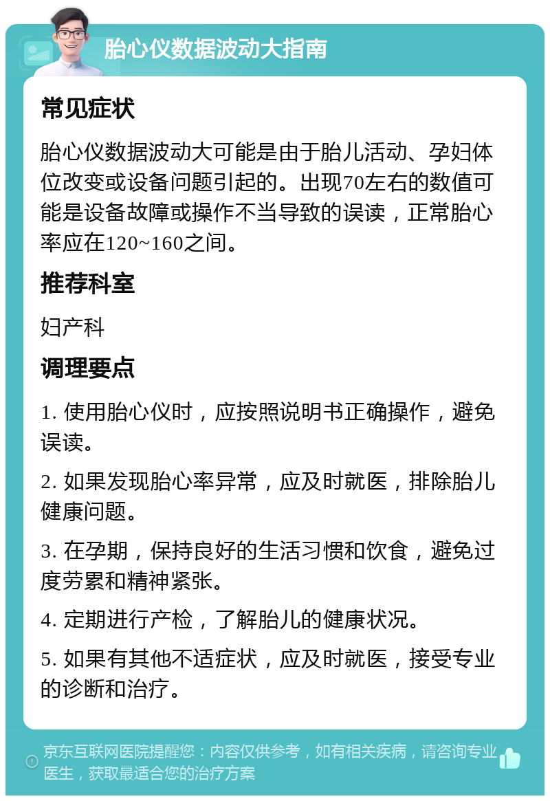 胎心仪数据波动大指南 常见症状 胎心仪数据波动大可能是由于胎儿活动、孕妇体位改变或设备问题引起的。出现70左右的数值可能是设备故障或操作不当导致的误读，正常胎心率应在120~160之间。 推荐科室 妇产科 调理要点 1. 使用胎心仪时，应按照说明书正确操作，避免误读。 2. 如果发现胎心率异常，应及时就医，排除胎儿健康问题。 3. 在孕期，保持良好的生活习惯和饮食，避免过度劳累和精神紧张。 4. 定期进行产检，了解胎儿的健康状况。 5. 如果有其他不适症状，应及时就医，接受专业的诊断和治疗。