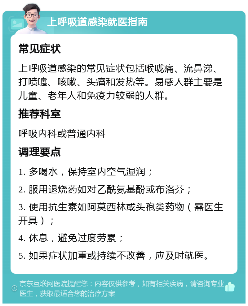 上呼吸道感染就医指南 常见症状 上呼吸道感染的常见症状包括喉咙痛、流鼻涕、打喷嚏、咳嗽、头痛和发热等。易感人群主要是儿童、老年人和免疫力较弱的人群。 推荐科室 呼吸内科或普通内科 调理要点 1. 多喝水，保持室内空气湿润； 2. 服用退烧药如对乙酰氨基酚或布洛芬； 3. 使用抗生素如阿莫西林或头孢类药物（需医生开具）； 4. 休息，避免过度劳累； 5. 如果症状加重或持续不改善，应及时就医。