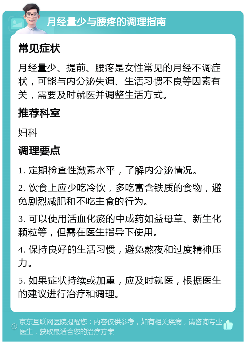 月经量少与腰疼的调理指南 常见症状 月经量少、提前、腰疼是女性常见的月经不调症状，可能与内分泌失调、生活习惯不良等因素有关，需要及时就医并调整生活方式。 推荐科室 妇科 调理要点 1. 定期检查性激素水平，了解内分泌情况。 2. 饮食上应少吃冷饮，多吃富含铁质的食物，避免剧烈减肥和不吃主食的行为。 3. 可以使用活血化瘀的中成药如益母草、新生化颗粒等，但需在医生指导下使用。 4. 保持良好的生活习惯，避免熬夜和过度精神压力。 5. 如果症状持续或加重，应及时就医，根据医生的建议进行治疗和调理。