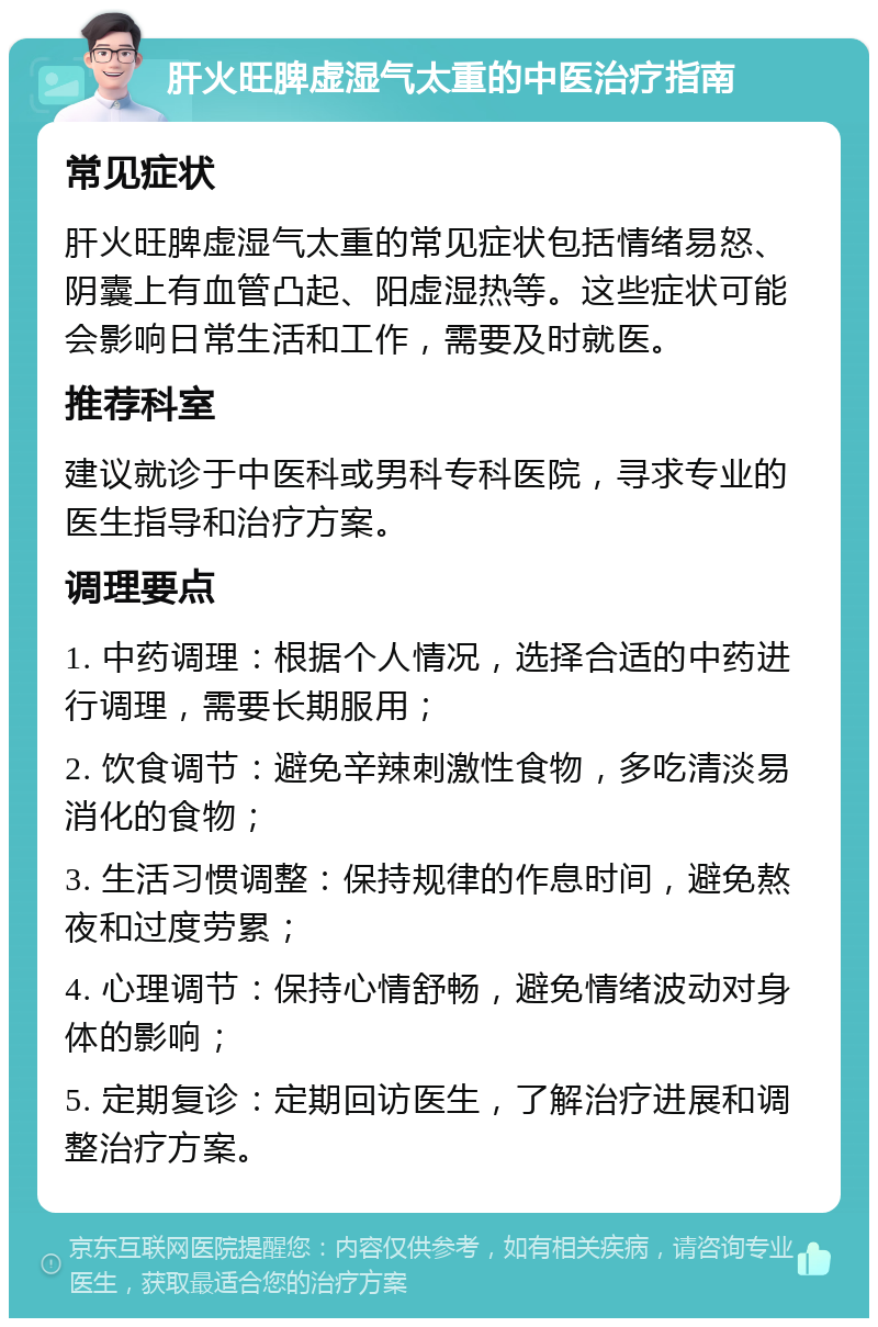 肝火旺脾虚湿气太重的中医治疗指南 常见症状 肝火旺脾虚湿气太重的常见症状包括情绪易怒、阴囊上有血管凸起、阳虚湿热等。这些症状可能会影响日常生活和工作，需要及时就医。 推荐科室 建议就诊于中医科或男科专科医院，寻求专业的医生指导和治疗方案。 调理要点 1. 中药调理：根据个人情况，选择合适的中药进行调理，需要长期服用； 2. 饮食调节：避免辛辣刺激性食物，多吃清淡易消化的食物； 3. 生活习惯调整：保持规律的作息时间，避免熬夜和过度劳累； 4. 心理调节：保持心情舒畅，避免情绪波动对身体的影响； 5. 定期复诊：定期回访医生，了解治疗进展和调整治疗方案。