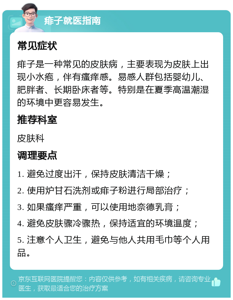 痱子就医指南 常见症状 痱子是一种常见的皮肤病，主要表现为皮肤上出现小水疱，伴有瘙痒感。易感人群包括婴幼儿、肥胖者、长期卧床者等。特别是在夏季高温潮湿的环境中更容易发生。 推荐科室 皮肤科 调理要点 1. 避免过度出汗，保持皮肤清洁干燥； 2. 使用炉甘石洗剂或痱子粉进行局部治疗； 3. 如果瘙痒严重，可以使用地奈德乳膏； 4. 避免皮肤骤冷骤热，保持适宜的环境温度； 5. 注意个人卫生，避免与他人共用毛巾等个人用品。