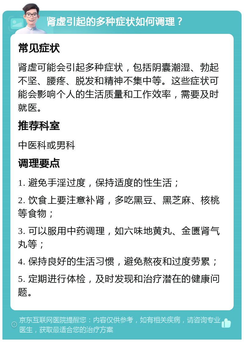 肾虚引起的多种症状如何调理？ 常见症状 肾虚可能会引起多种症状，包括阴囊潮湿、勃起不坚、腰疼、脱发和精神不集中等。这些症状可能会影响个人的生活质量和工作效率，需要及时就医。 推荐科室 中医科或男科 调理要点 1. 避免手淫过度，保持适度的性生活； 2. 饮食上要注意补肾，多吃黑豆、黑芝麻、核桃等食物； 3. 可以服用中药调理，如六味地黄丸、金匮肾气丸等； 4. 保持良好的生活习惯，避免熬夜和过度劳累； 5. 定期进行体检，及时发现和治疗潜在的健康问题。