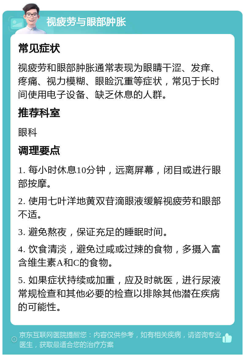 视疲劳与眼部肿胀 常见症状 视疲劳和眼部肿胀通常表现为眼睛干涩、发痒、疼痛、视力模糊、眼睑沉重等症状，常见于长时间使用电子设备、缺乏休息的人群。 推荐科室 眼科 调理要点 1. 每小时休息10分钟，远离屏幕，闭目或进行眼部按摩。 2. 使用七叶洋地黄双苷滴眼液缓解视疲劳和眼部不适。 3. 避免熬夜，保证充足的睡眠时间。 4. 饮食清淡，避免过咸或过辣的食物，多摄入富含维生素A和C的食物。 5. 如果症状持续或加重，应及时就医，进行尿液常规检查和其他必要的检查以排除其他潜在疾病的可能性。