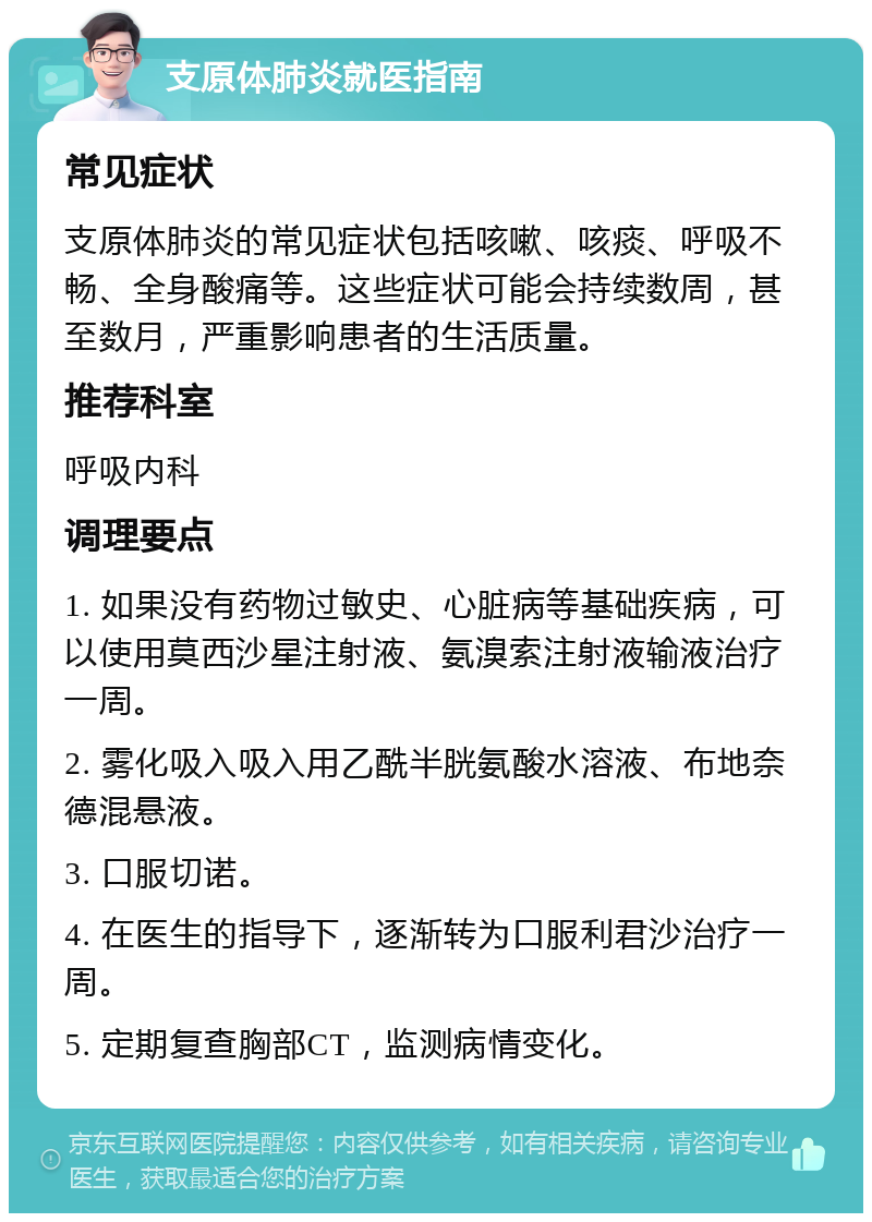 支原体肺炎就医指南 常见症状 支原体肺炎的常见症状包括咳嗽、咳痰、呼吸不畅、全身酸痛等。这些症状可能会持续数周，甚至数月，严重影响患者的生活质量。 推荐科室 呼吸内科 调理要点 1. 如果没有药物过敏史、心脏病等基础疾病，可以使用莫西沙星注射液、氨溴索注射液输液治疗一周。 2. 雾化吸入吸入用乙酰半胱氨酸水溶液、布地奈德混悬液。 3. 口服切诺。 4. 在医生的指导下，逐渐转为口服利君沙治疗一周。 5. 定期复查胸部CT，监测病情变化。