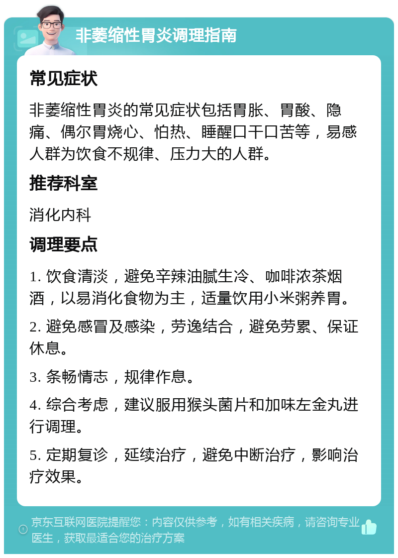 非萎缩性胃炎调理指南 常见症状 非萎缩性胃炎的常见症状包括胃胀、胃酸、隐痛、偶尔胃烧心、怕热、睡醒口干口苦等，易感人群为饮食不规律、压力大的人群。 推荐科室 消化内科 调理要点 1. 饮食清淡，避免辛辣油腻生冷、咖啡浓茶烟酒，以易消化食物为主，适量饮用小米粥养胃。 2. 避免感冒及感染，劳逸结合，避免劳累、保证休息。 3. 条畅情志，规律作息。 4. 综合考虑，建议服用猴头菌片和加味左金丸进行调理。 5. 定期复诊，延续治疗，避免中断治疗，影响治疗效果。