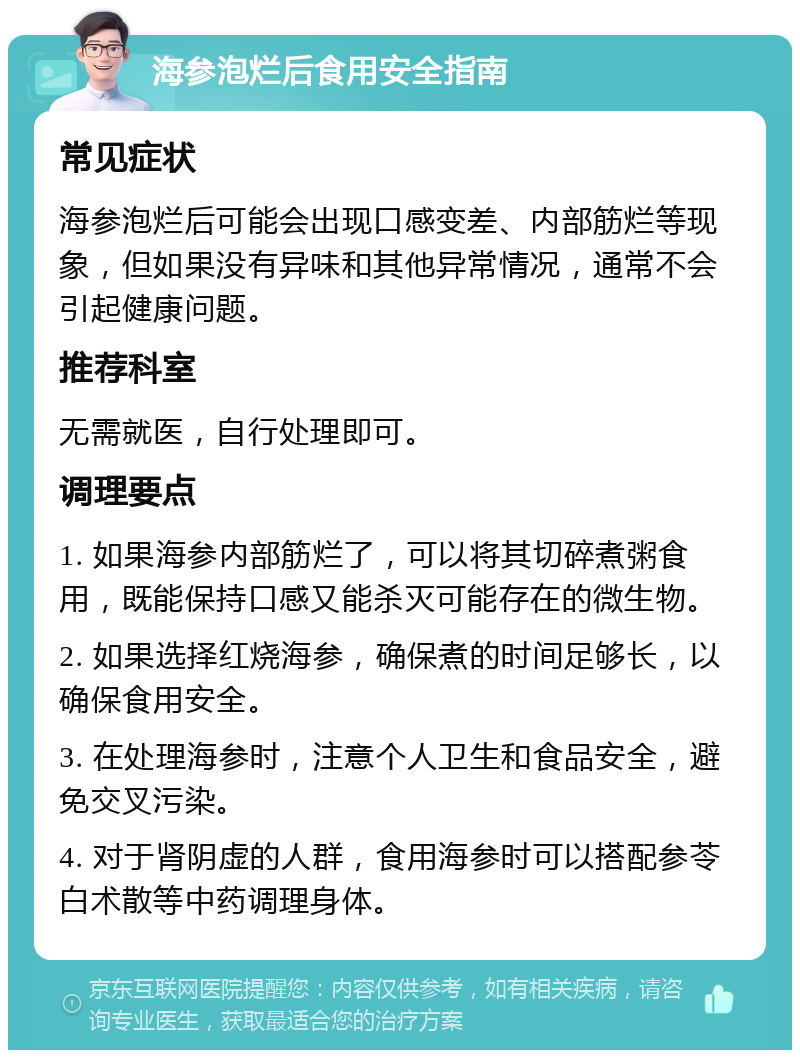 海参泡烂后食用安全指南 常见症状 海参泡烂后可能会出现口感变差、内部筋烂等现象，但如果没有异味和其他异常情况，通常不会引起健康问题。 推荐科室 无需就医，自行处理即可。 调理要点 1. 如果海参内部筋烂了，可以将其切碎煮粥食用，既能保持口感又能杀灭可能存在的微生物。 2. 如果选择红烧海参，确保煮的时间足够长，以确保食用安全。 3. 在处理海参时，注意个人卫生和食品安全，避免交叉污染。 4. 对于肾阴虚的人群，食用海参时可以搭配参苓白术散等中药调理身体。